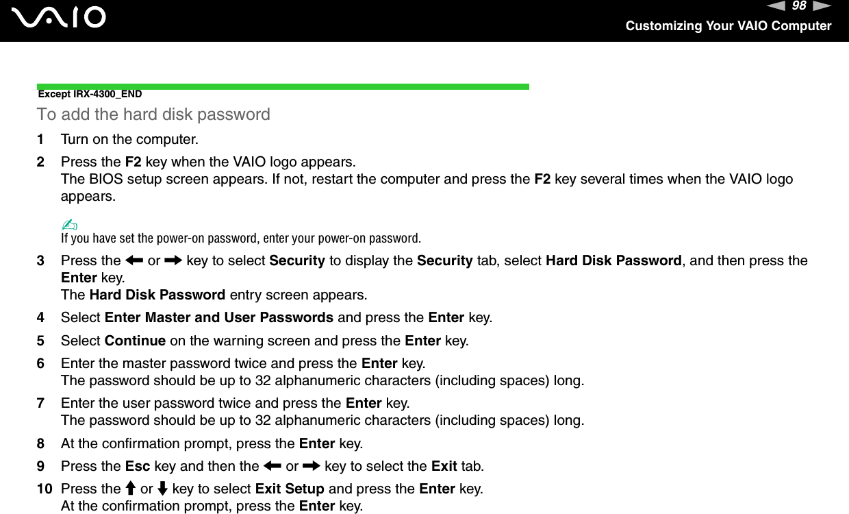 98nNCustomizing Your VAIO ComputerExcept IRX-4300_ENDTo add the hard disk password1Turn on the computer.2Press the F2 key when the VAIO logo appears.The BIOS setup screen appears. If not, restart the computer and press the F2 key several times when the VAIO logo appears.✍If you have set the power-on password, enter your power-on password.3Press the &lt; or , key to select Security to display the Security tab, select Hard Disk Password, and then press the Enter key.The Hard Disk Password entry screen appears.4Select Enter Master and User Passwords and press the Enter key.5Select Continue on the warning screen and press the Enter key.6Enter the master password twice and press the Enter key.The password should be up to 32 alphanumeric characters (including spaces) long.7Enter the user password twice and press the Enter key.The password should be up to 32 alphanumeric characters (including spaces) long.8At the confirmation prompt, press the Enter key.9Press the Esc key and then the &lt; or , key to select the Exit tab.10 Press the M or m key to select Exit Setup and press the Enter key.At the confirmation prompt, press the Enter key.