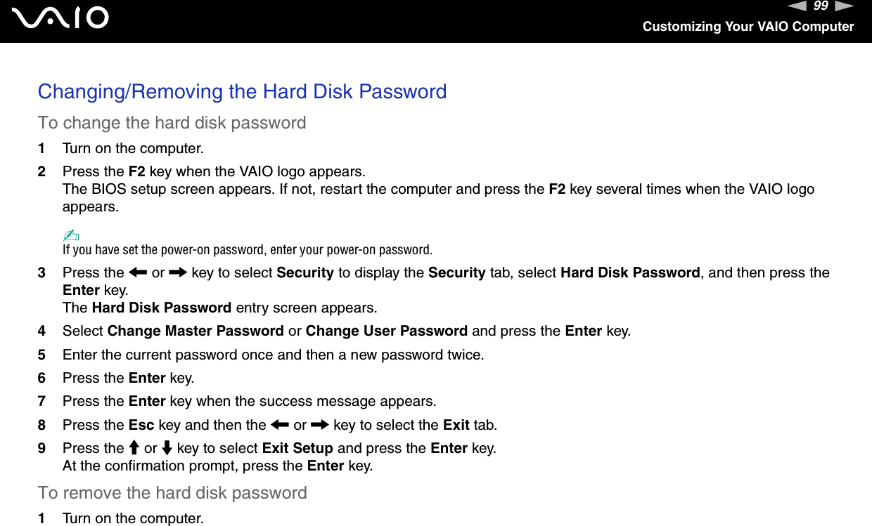 99nNCustomizing Your VAIO ComputerChanging/Removing the Hard Disk PasswordTo change the hard disk password1Turn on the computer.2Press the F2 key when the VAIO logo appears.The BIOS setup screen appears. If not, restart the computer and press the F2 key several times when the VAIO logo appears.✍If you have set the power-on password, enter your power-on password.3Press the &lt; or , key to select Security to display the Security tab, select Hard Disk Password, and then press the Enter key.The Hard Disk Password entry screen appears.4Select Change Master Password or Change User Password and press the Enter key.5Enter the current password once and then a new password twice.6Press the Enter key.7Press the Enter key when the success message appears.8Press the Esc key and then the &lt; or , key to select the Exit tab.9Press the M or m key to select Exit Setup and press the Enter key.At the confirmation prompt, press the Enter key.To remove the hard disk password1Turn on the computer.