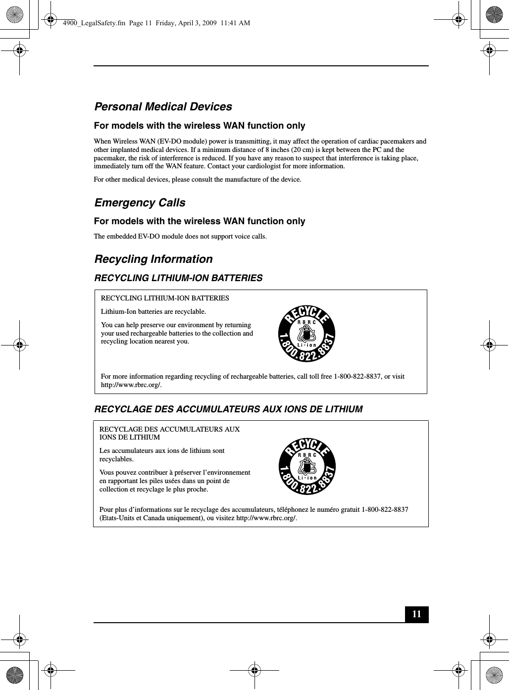 11Personal Medical DevicesFor models with the wireless WAN function onlyWhen Wireless WAN (EV-DO module) power is transmitting, it may affect the operation of cardiac pacemakers and other implanted medical devices. If a minimum distance of 8 inches (20 cm) is kept between the PC and the pacemaker, the risk of interference is reduced. If you have any reason to suspect that interference is taking place, immediately turn off the WAN feature. Contact your cardiologist for more information.For other medical devices, please consult the manufacture of the device.Emergency CallsFor models with the wireless WAN function onlyThe embedded EV-DO module does not support voice calls.Recycling InformationRECYCLING LITHIUM-ION BATTERIESRECYCLAGE DES ACCUMULATEURS AUX IONS DE LITHIUMRECYCLING LITHIUM-ION BATTERIESLithium-Ion batteries are recyclable.You can help preserve our environment by returning your used rechargeable batteries to the collection and recycling location nearest you.For more information regarding recycling of rechargeable batteries, call toll free 1-800-822-8837, or visit http://www.rbrc.org/.RECYCLAGE DES ACCUMULATEURS AUX IONS DE LITHIUMLes accumulateurs aux ions de lithium sont recyclables.Vous pouvez contribuer à préserver l’environnement en rapportant les piles usées dans un point de collection et recyclage le plus proche.Pour plus d’informations sur le recyclage des accumulateurs, téléphonez le numéro gratuit 1-800-822-8837 (Etats-Units et Canada uniquement), ou visitez http://www.rbrc.org/.4900_LegalSafety.fm  Page 11  Friday, April 3, 2009  11:41 AM