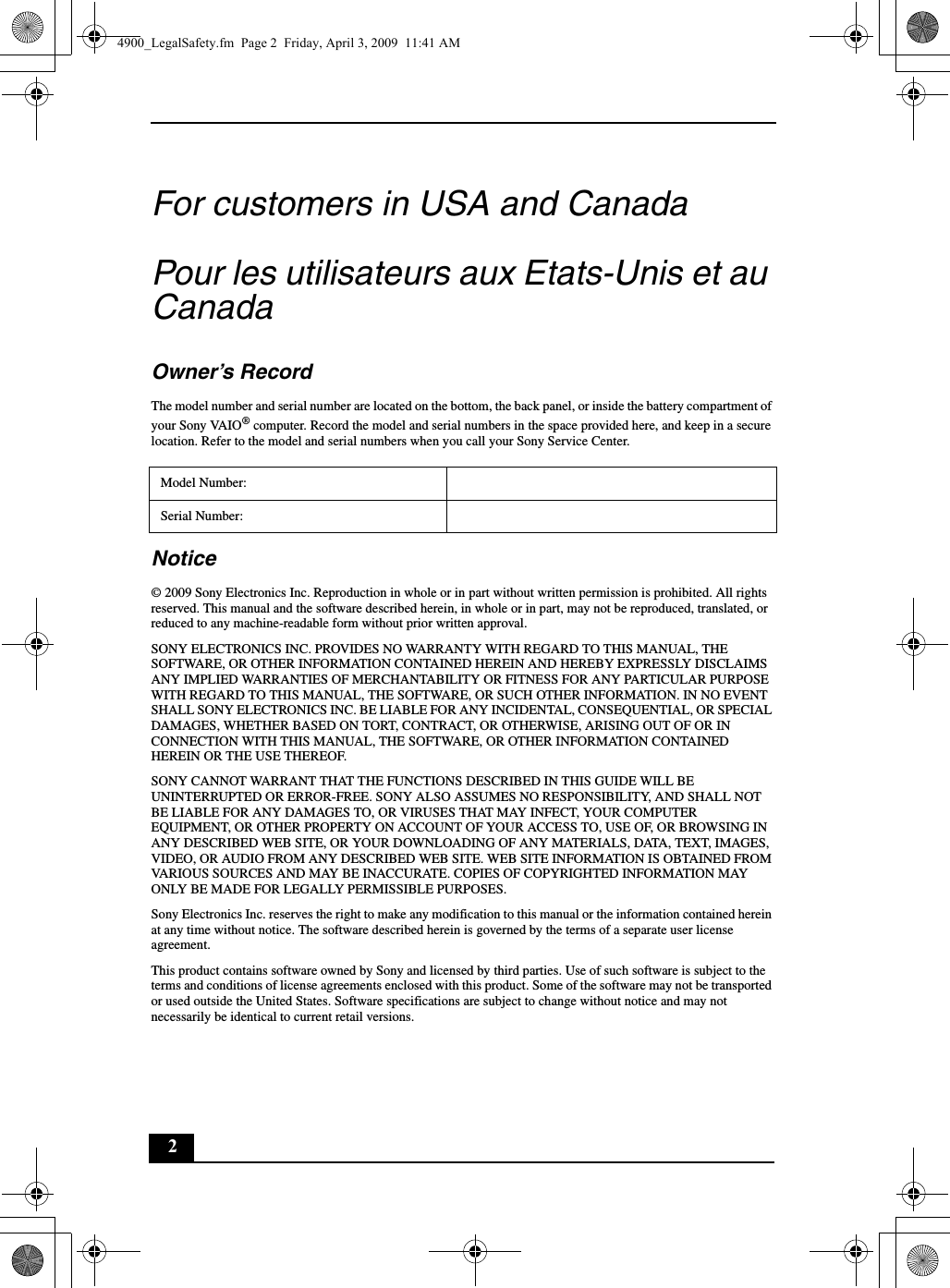 2For customers in USA and CanadaPour les utilisateurs aux Etats-Unis et au CanadaOwner’s RecordThe model number and serial number are located on the bottom, the back panel, or inside the battery compartment of your Sony VAIO® computer. Record the model and serial numbers in the space provided here, and keep in a secure location. Refer to the model and serial numbers when you call your Sony Service Center.Notice© 2009 Sony Electronics Inc. Reproduction in whole or in part without written permission is prohibited. All rights reserved. This manual and the software described herein, in whole or in part, may not be reproduced, translated, or reduced to any machine-readable form without prior written approval.SONY ELECTRONICS INC. PROVIDES NO WARRANTY WITH REGARD TO THIS MANUAL, THE SOFTWARE, OR OTHER INFORMATION CONTAINED HEREIN AND HEREBY EXPRESSLY DISCLAIMS ANY IMPLIED WARRANTIES OF MERCHANTABILITY OR FITNESS FOR ANY PARTICULAR PURPOSE WITH REGARD TO THIS MANUAL, THE SOFTWARE, OR SUCH OTHER INFORMATION. IN NO EVENT SHALL SONY ELECTRONICS INC. BE LIABLE FOR ANY INCIDENTAL, CONSEQUENTIAL, OR SPECIAL DAMAGES, WHETHER BASED ON TORT, CONTRACT, OR OTHERWISE, ARISING OUT OF OR IN CONNECTION WITH THIS MANUAL, THE SOFTWARE, OR OTHER INFORMATION CONTAINED HEREIN OR THE USE THEREOF.SONY CANNOT WARRANT THAT THE FUNCTIONS DESCRIBED IN THIS GUIDE WILL BE UNINTERRUPTED OR ERROR-FREE. SONY ALSO ASSUMES NO RESPONSIBILITY, AND SHALL NOT BE LIABLE FOR ANY DAMAGES TO, OR VIRUSES THAT MAY INFECT, YOUR COMPUTER EQUIPMENT, OR OTHER PROPERTY ON ACCOUNT OF YOUR ACCESS TO, USE OF, OR BROWSING IN ANY DESCRIBED WEB SITE, OR YOUR DOWNLOADING OF ANY MATERIALS, DATA, TEXT, IMAGES, VIDEO, OR AUDIO FROM ANY DESCRIBED WEB SITE. WEB SITE INFORMATION IS OBTAINED FROM VARIOUS SOURCES AND MAY BE INACCURATE. COPIES OF COPYRIGHTED INFORMATION MAY ONLY BE MADE FOR LEGALLY PERMISSIBLE PURPOSES.Sony Electronics Inc. reserves the right to make any modification to this manual or the information contained herein at any time without notice. The software described herein is governed by the terms of a separate user license agreement.This product contains software owned by Sony and licensed by third parties. Use of such software is subject to the terms and conditions of license agreements enclosed with this product. Some of the software may not be transported or used outside the United States. Software specifications are subject to change without notice and may not necessarily be identical to current retail versions.Model Number:Serial Number:4900_LegalSafety.fm  Page 2  Friday, April 3, 2009  11:41 AM