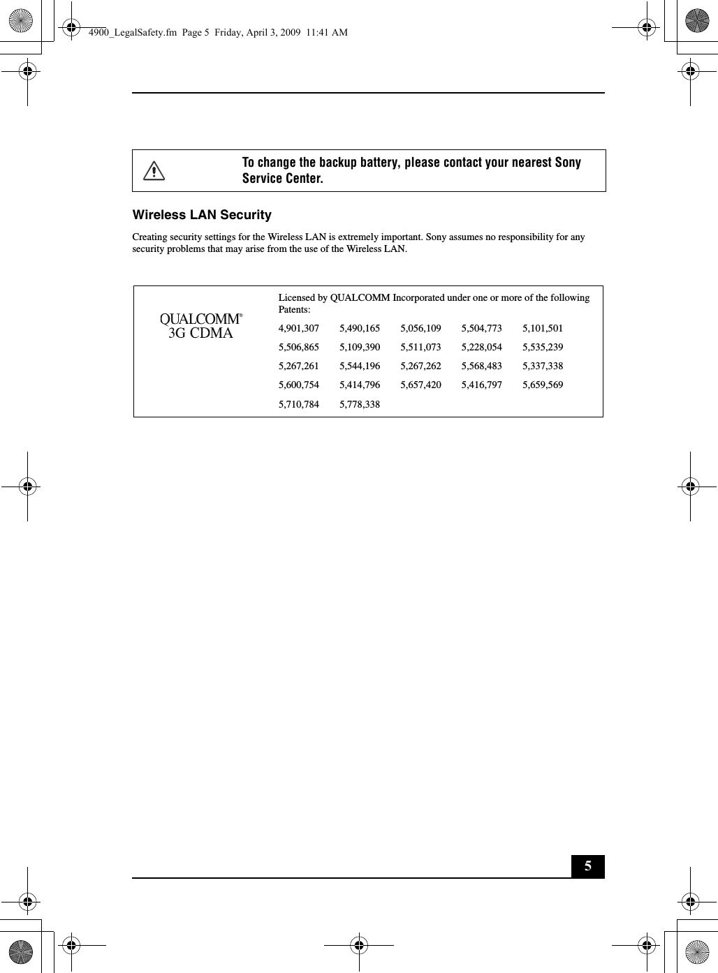 5Wireless LAN SecurityCreating security settings for the Wireless LAN is extremely important. Sony assumes no responsibility for any security problems that may arise from the use of the Wireless LAN.To change the backup battery, please contact your nearest Sony Service Center.Licensed by QUALCOMM Incorporated under one or more of the following Patents:4,901,307        5,490,165        5,056,109        5,504,773        5,101,5015,506,865        5,109,390        5,511,073        5,228,054        5,535,2395,267,261        5,544,196        5,267,262        5,568,483        5,337,3385,600,754        5,414,796        5,657,420        5,416,797        5,659,5695,710,784        5,778,3384900_LegalSafety.fm  Page 5  Friday, April 3, 2009  11:41 AM