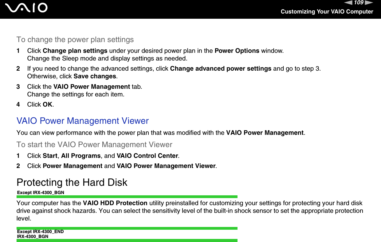 109nNCustomizing Your VAIO ComputerTo change the power plan settings1Click Change plan settings under your desired power plan in the Power Options window.Change the Sleep mode and display settings as needed.2If you need to change the advanced settings, click Change advanced power settings and go to step 3.Otherwise, click Save changes.3Click the VAIO Power Management tab.Change the settings for each item.4Click OK.VAIO Power Management ViewerYou can view performance with the power plan that was modified with the VAIO Power Management.To start the VAIO Power Management Viewer1Click Start,All Programs, and VAIO Control Center.2Click Power Management and VAIO Power Management Viewer.Protecting the Hard DiskExcept IRX-4300_BGNYour computer has the VAIO HDD Protection utility preinstalled for customizing your settings for protecting your hard disk drive against shock hazards. You can select the sensitivity level of the built-in shock sensor to set the appropriate protectionlevel.Except IRX-4300_ENDIRX-4300_BGN