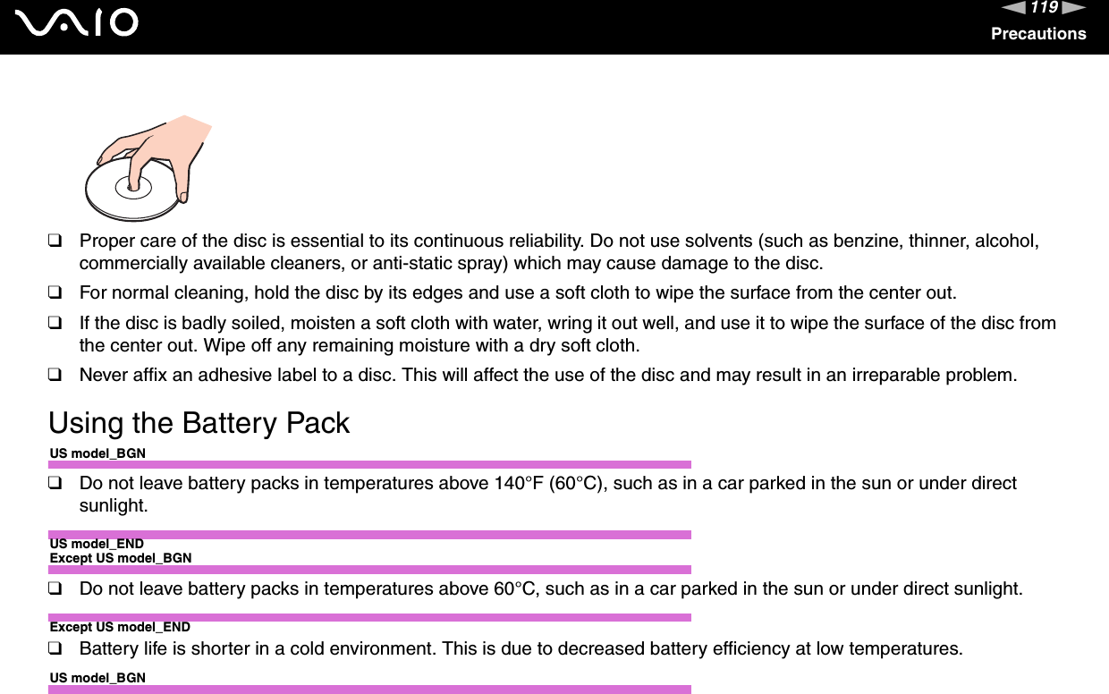 119nNPrecautions❑Proper care of the disc is essential to its continuous reliability. Do not use solvents (such as benzine, thinner, alcohol, commercially available cleaners, or anti-static spray) which may cause damage to the disc.❑For normal cleaning, hold the disc by its edges and use a soft cloth to wipe the surface from the center out.❑If the disc is badly soiled, moisten a soft cloth with water, wring it out well, and use it to wipe the surface of the disc fromthe center out. Wipe off any remaining moisture with a dry soft cloth.❑Never affix an adhesive label to a disc. This will affect the use of the disc and may result in an irreparable problem.Using the Battery PackUS model_BGN❑Do not leave battery packs in temperatures above 140°F (60°C), such as in a car parked in the sun or under direct sunlight.US model_ENDExcept US model_BGN❑Do not leave battery packs in temperatures above 60°C, such as in a car parked in the sun or under direct sunlight.Except US model_END❑Battery life is shorter in a cold environment. This is due to decreased battery efficiency at low temperatures.US model_BGN