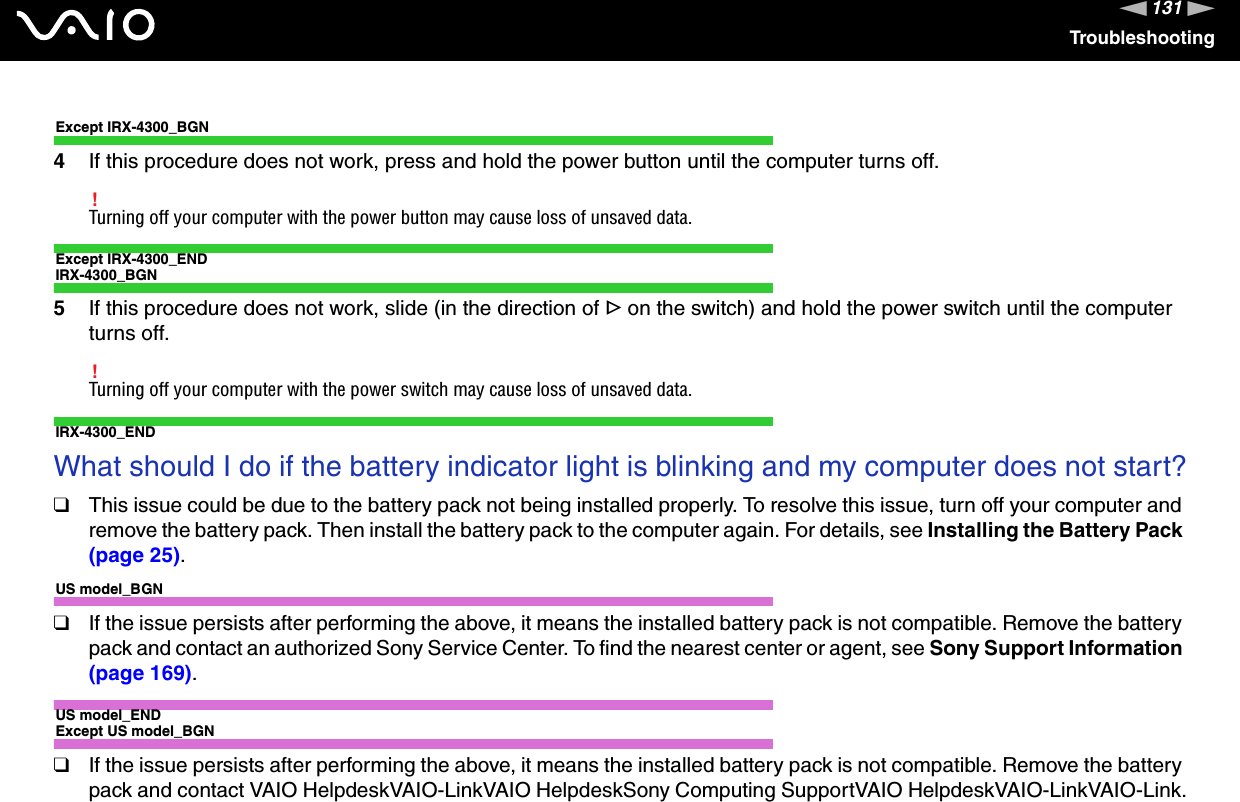 131nNTroubleshootingExcept IRX-4300_BGN4If this procedure does not work, press and hold the power button until the computer turns off.!Turning off your computer with the power button may cause loss of unsaved data.Except IRX-4300_ENDIRX-4300_BGN5If this procedure does not work, slide (in the direction of G on the switch) and hold the power switch until the computer turns off.!Turning off your computer with the power switch may cause loss of unsaved data.IRX-4300_ENDWhat should I do if the battery indicator light is blinking and my computer does not start?❑This issue could be due to the battery pack not being installed properly. To resolve this issue, turn off your computer and remove the battery pack. Then install the battery pack to the computer again. For details, see Installing the Battery Pack (page 25).US model_BGN❑If the issue persists after performing the above, it means the installed battery pack is not compatible. Remove the battery pack and contact an authorized Sony Service Center. To find the nearest center or agent, see Sony Support Information (page 169).US model_ENDExcept US model_BGN❑If the issue persists after performing the above, it means the installed battery pack is not compatible. Remove the battery pack and contact VAIO HelpdeskVAIO-LinkVAIO HelpdeskSony Computing SupportVAIO HelpdeskVAIO-LinkVAIO-Link.