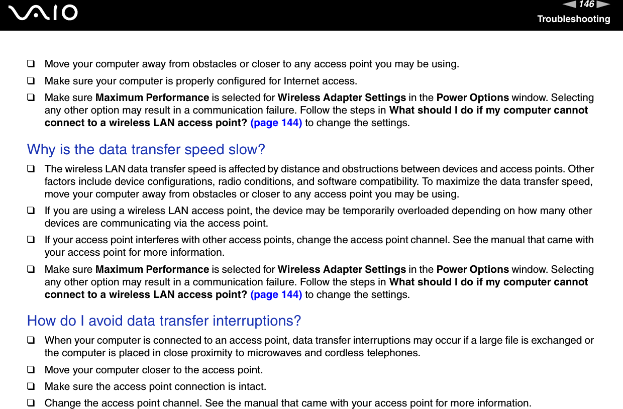 146nNTroubleshooting❑Move your computer away from obstacles or closer to any access point you may be using.❑Make sure your computer is properly configured for Internet access.❑Make sure Maximum Performance is selected for Wireless Adapter Settings in the Power Options window. Selecting any other option may result in a communication failure. Follow the steps in What should I do if my computer cannot connect to a wireless LAN access point? (page 144) to change the settings.Why is the data transfer speed slow?❑The wireless LAN data transfer speed is affected by distance and obstructions between devices and access points. Other factors include device configurations, radio conditions, and software compatibility. To maximize the data transfer speed, move your computer away from obstacles or closer to any access point you may be using.❑If you are using a wireless LAN access point, the device may be temporarily overloaded depending on how many other devices are communicating via the access point.❑If your access point interferes with other access points, change the access point channel. See the manual that came with your access point for more information.❑Make sure Maximum Performance is selected for Wireless Adapter Settings in the Power Options window. Selecting any other option may result in a communication failure. Follow the steps in What should I do if my computer cannot connect to a wireless LAN access point? (page 144) to change the settings.How do I avoid data transfer interruptions?❑When your computer is connected to an access point, data transfer interruptions may occur if a large file is exchanged or the computer is placed in close proximity to microwaves and cordless telephones.❑Move your computer closer to the access point.❑Make sure the access point connection is intact. ❑Change the access point channel. See the manual that came with your access point for more information.