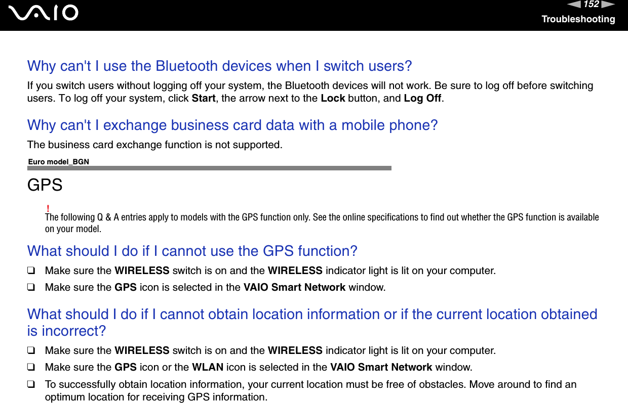 152nNTroubleshootingWhy can&apos;t I use the Bluetooth devices when I switch users?If you switch users without logging off your system, the Bluetooth devices will not work. Be sure to log off before switching users. To log off your system, click Start, the arrow next to the Lock button, and Log Off.Why can&apos;t I exchange business card data with a mobile phone?The business card exchange function is not supported.Euro model_BGNGPS!The following Q &amp; A entries apply to models with the GPS function only. See the online specifications to find out whether the GPS function is available on your model.What should I do if I cannot use the GPS function?❑Make sure the WIRELESS switch is on and the WIRELESS indicator light is lit on your computer.❑Make sure the GPS icon is selected in the VAIO Smart Network window. What should I do if I cannot obtain location information or if the current location obtained is incorrect?❑Make sure the WIRELESS switch is on and the WIRELESS indicator light is lit on your computer.❑Make sure the GPS icon or the WLAN icon is selected in the VAIO Smart Network window. ❑To successfully obtain location information, your current location must be free of obstacles. Move around to find an optimum location for receiving GPS information.