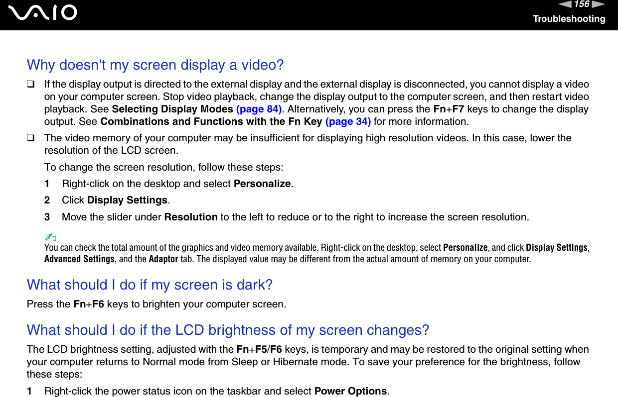 156nNTroubleshootingWhy doesn&apos;t my screen display a video?❑If the display output is directed to the external display and the external display is disconnected, you cannot display a video on your computer screen. Stop video playback, change the display output to the computer screen, and then restart video playback. See Selecting Display Modes (page 84). Alternatively, you can press the Fn+F7 keys to change the display output. See Combinations and Functions with the Fn Key (page 34) for more information.❑The video memory of your computer may be insufficient for displaying high resolution videos. In this case, lower the resolution of the LCD screen. To change the screen resolution, follow these steps:1Right-click on the desktop and select Personalize.2Click Display Settings.3Move the slider under Resolution to the left to reduce or to the right to increase the screen resolution.✍You can check the total amount of the graphics and video memory available. Right-click on the desktop, select Personalize, and click Display Settings,Advanced Settings, and the Adaptor tab. The displayed value may be different from the actual amount of memory on your computer.What should I do if my screen is dark?Press the Fn+F6 keys to brighten your computer screen.What should I do if the LCD brightness of my screen changes?The LCD brightness setting, adjusted with the Fn+F5/F6 keys, is temporary and may be restored to the original setting when your computer returns to Normal mode from Sleep or Hibernate mode. To save your preference for the brightness, follow these steps:1Right-click the power status icon on the taskbar and select Power Options.