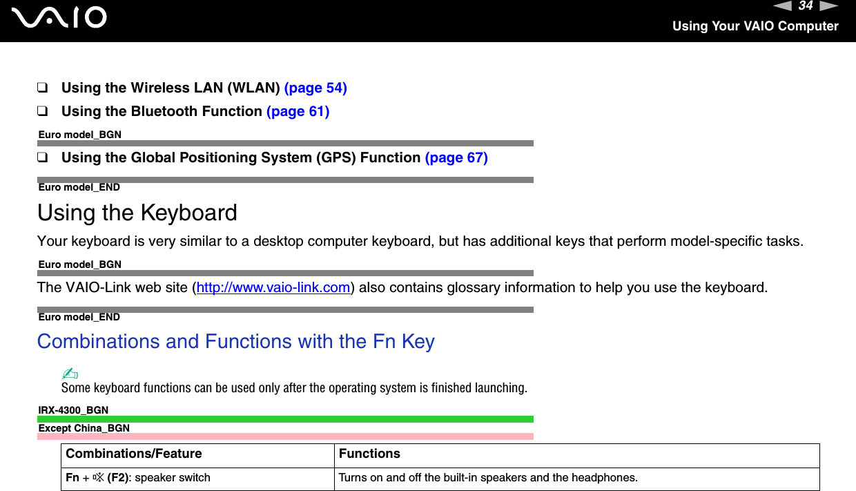 34nNUsing Your VAIO Computer❑Using the Wireless LAN (WLAN) (page 54)❑Using the Bluetooth Function (page 61)Euro model_BGN❑Using the Global Positioning System (GPS) Function (page 67)Euro model_ENDUsing the KeyboardYour keyboard is very similar to a desktop computer keyboard, but has additional keys that perform model-specific tasks.Euro model_BGNThe VAIO-Link web site (http://www.vaio-link.com) also contains glossary information to help you use the keyboard.Euro model_ENDCombinations and Functions with the Fn Key✍Some keyboard functions can be used only after the operating system is finished launching.IRX-4300_BGNExcept China_BGNCombinations/Feature FunctionsFn + %(F2): speaker switch Turns on and off the built-in speakers and the headphones.