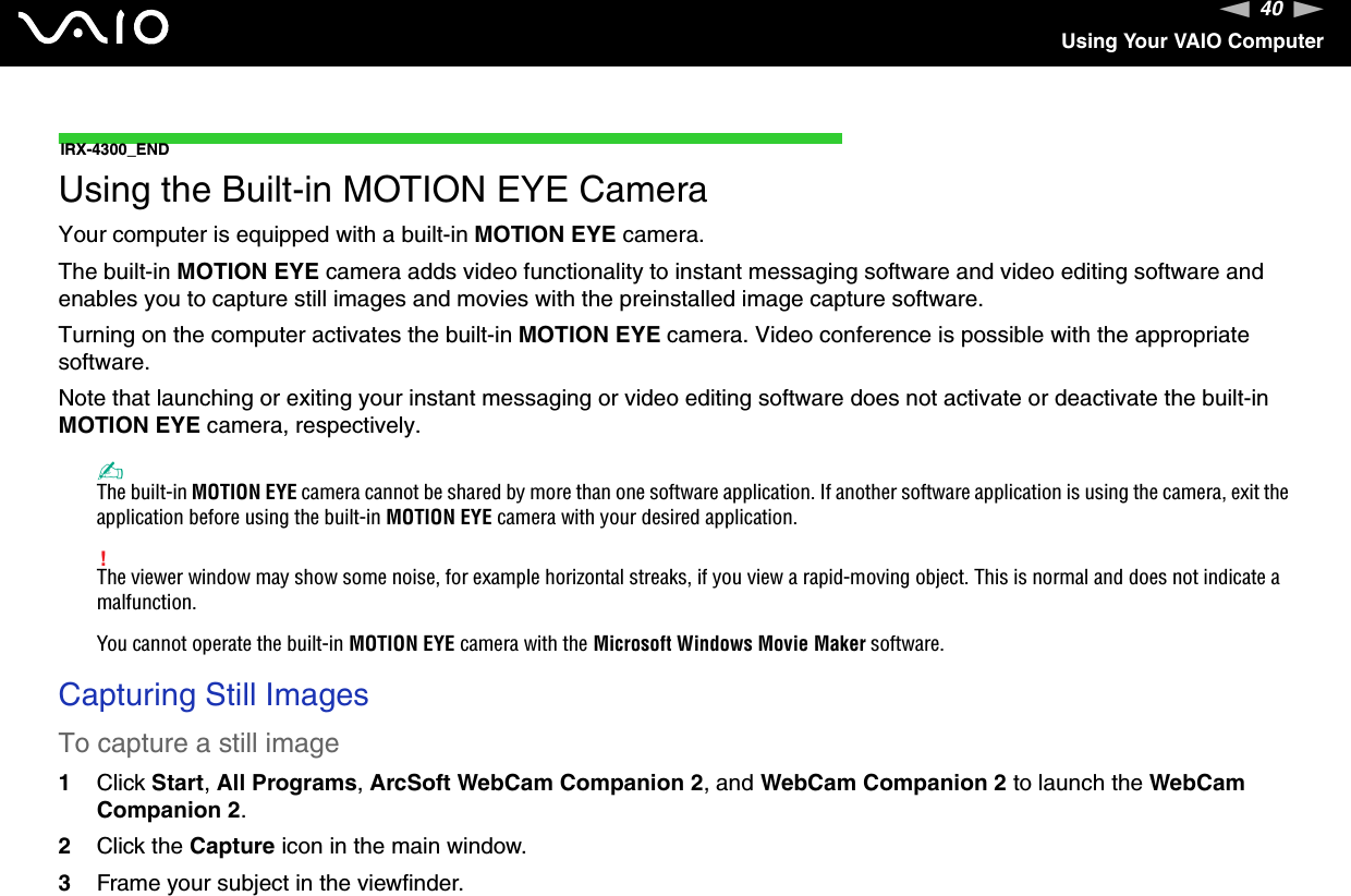 40nNUsing Your VAIO ComputerIRX-4300_ENDUsing the Built-in MOTION EYE CameraYour computer is equipped with a built-in MOTION EYE camera.The built-in MOTION EYE camera adds video functionality to instant messaging software and video editing software and enables you to capture still images and movies with the preinstalled image capture software.Turning on the computer activates the built-in MOTION EYE camera. Video conference is possible with the appropriate software.Note that launching or exiting your instant messaging or video editing software does not activate or deactivate the built-in MOTION EYE camera, respectively.✍The built-in MOTION EYE camera cannot be shared by more than one software application. If another software application is using the camera, exit the application before using the built-in MOTION EYE camera with your desired application.!The viewer window may show some noise, for example horizontal streaks, if you view a rapid-moving object. This is normal and does not indicate a malfunction.You cannot operate the built-in MOTION EYE camera with the Microsoft Windows Movie Maker software.Capturing Still ImagesTo capture a still image1Click Start,All Programs,ArcSoft WebCam Companion 2, and WebCam Companion 2 to launch the WebCam Companion 2.2Click the Capture icon in the main window.3Frame your subject in the viewfinder.