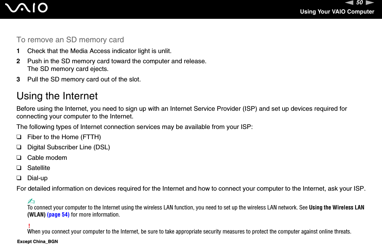 50nNUsing Your VAIO ComputerTo remove an SD memory card1Check that the Media Access indicator light is unlit.2Push in the SD memory card toward the computer and release.The SD memory card ejects.3Pull the SD memory card out of the slot.Using the InternetBefore using the Internet, you need to sign up with an Internet Service Provider (ISP) and set up devices required for connecting your computer to the Internet.The following types of Internet connection services may be available from your ISP:❑Fiber to the Home (FTTH)❑Digital Subscriber Line (DSL)❑Cable modem❑Satellite❑Dial-upFor detailed information on devices required for the Internet and how to connect your computer to the Internet, ask your ISP.✍To connect your computer to the Internet using the wireless LAN function, you need to set up the wireless LAN network. See Using the Wireless LAN (WLAN) (page 54) for more information.!When you connect your computer to the Internet, be sure to take appropriate security measures to protect the computer against online threats.Except China_BGN