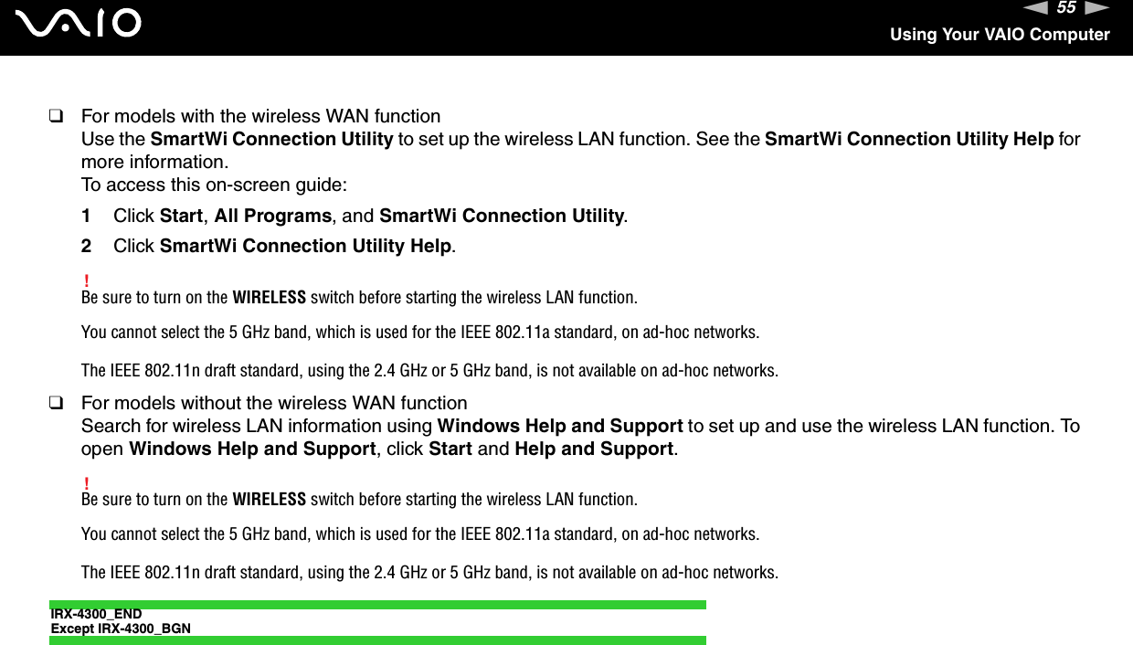 55nNUsing Your VAIO Computer❑For models with the wireless WAN functionUse the SmartWi Connection Utility to set up the wireless LAN function. See the SmartWi Connection Utility Help for more information.To access this on-screen guide:1Click Start,All Programs, and SmartWi Connection Utility.2Click SmartWi Connection Utility Help.!Be sure to turn on the WIRELESS switch before starting the wireless LAN function.You cannot select the 5 GHz band, which is used for the IEEE 802.11a standard, on ad-hoc networks.The IEEE 802.11n draft standard, using the 2.4 GHz or 5 GHz band, is not available on ad-hoc networks.❑For models without the wireless WAN functionSearch for wireless LAN information using Windows Help and Support to set up and use the wireless LAN function. To open Windows Help and Support, click Start and Help and Support.!Be sure to turn on the WIRELESS switch before starting the wireless LAN function.You cannot select the 5 GHz band, which is used for the IEEE 802.11a standard, on ad-hoc networks.The IEEE 802.11n draft standard, using the 2.4 GHz or 5 GHz band, is not available on ad-hoc networks.IRX-4300_ENDExcept IRX-4300_BGN
