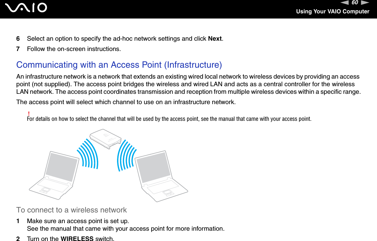 60nNUsing Your VAIO Computer6Select an option to specify the ad-hoc network settings and click Next.7Follow the on-screen instructions.Communicating with an Access Point (Infrastructure)An infrastructure network is a network that extends an existing wired local network to wireless devices by providing an access point (not supplied). The access point bridges the wireless and wired LAN and acts as a central controller for the wireless LAN network. The access point coordinates transmission and reception from multiple wireless devices within a specific range.The access point will select which channel to use on an infrastructure network.!For details on how to select the channel that will be used by the access point, see the manual that came with your access point.To connect to a wireless network1Make sure an access point is set up.See the manual that came with your access point for more information.2Turn on the WIRELESS switch.