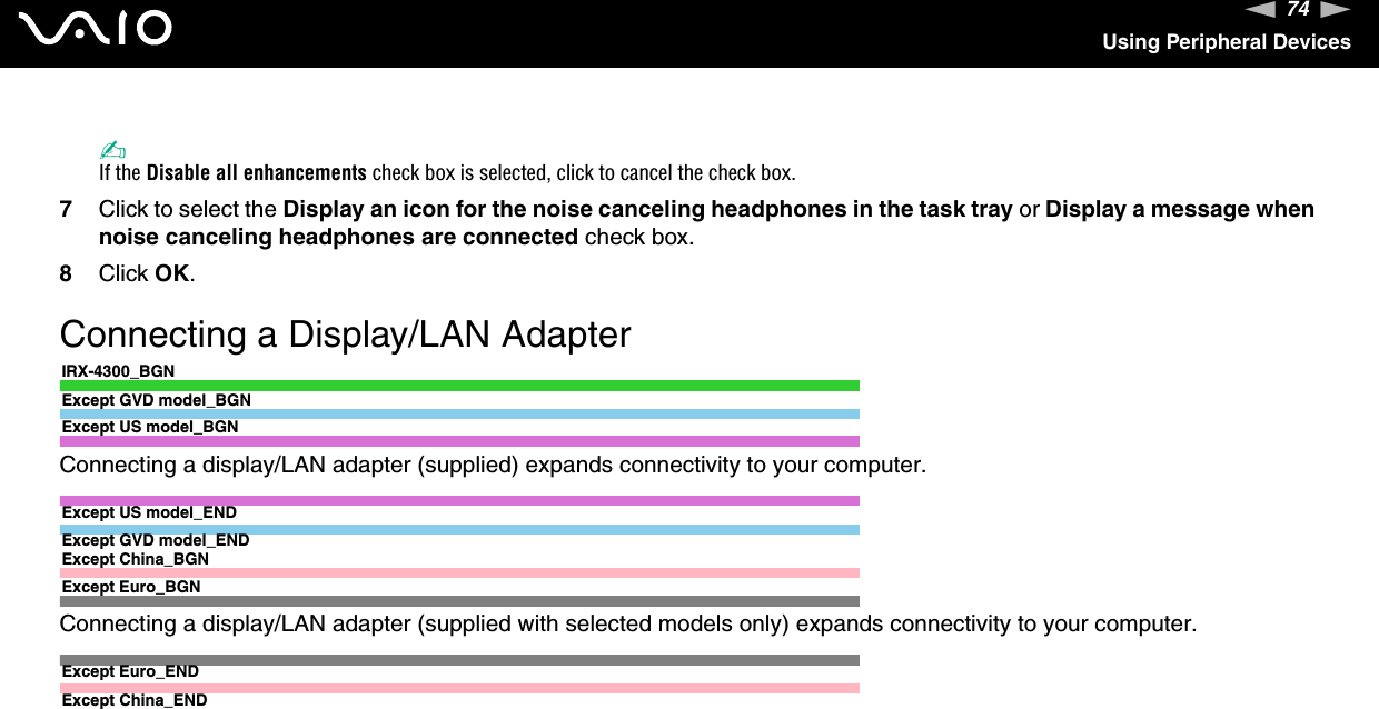 74nNUsing Peripheral Devices✍If the Disable all enhancements check box is selected, click to cancel the check box.7Click to select the Display an icon for the noise canceling headphones in the task tray or Display a message when noise canceling headphones are connected check box.8Click OK.Connecting a Display/LAN AdapterIRX-4300_BGNExcept GVD model_BGNExcept US model_BGNConnecting a display/LAN adapter (supplied) expands connectivity to your computer.Except US model_ENDExcept GVD model_ENDExcept China_BGNExcept Euro_BGNConnecting a display/LAN adapter (supplied with selected models only) expands connectivity to your computer.Except Euro_ENDExcept China_END