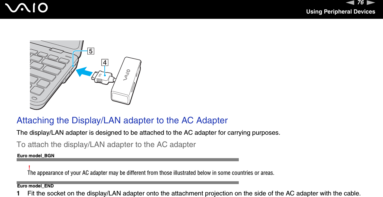 76nNUsing Peripheral DevicesAttaching the Display/LAN adapter to the AC AdapterThe display/LAN adapter is designed to be attached to the AC adapter for carrying purposes.To attach the display/LAN adapter to the AC adapterEuro model_BGN!The appearance of your AC adapter may be different from those illustrated below in some countries or areas.Euro model_END1Fit the socket on the display/LAN adapter onto the attachment projection on the side of the AC adapter with the cable.