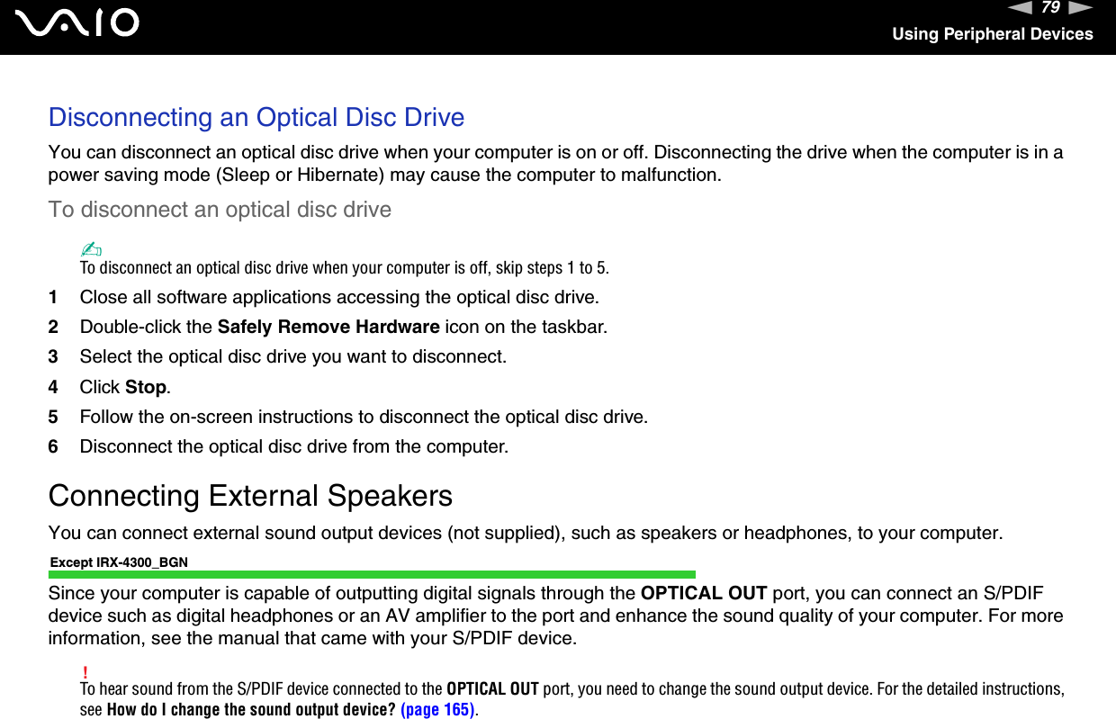 79nNUsing Peripheral DevicesDisconnecting an Optical Disc DriveYou can disconnect an optical disc drive when your computer is on or off. Disconnecting the drive when the computer is in a power saving mode (Sleep or Hibernate) may cause the computer to malfunction.To disconnect an optical disc drive✍To disconnect an optical disc drive when your computer is off, skip steps 1 to 5.1Close all software applications accessing the optical disc drive.2Double-click the Safely Remove Hardware icon on the taskbar.3Select the optical disc drive you want to disconnect.4Click Stop.5Follow the on-screen instructions to disconnect the optical disc drive.6Disconnect the optical disc drive from the computer.Connecting External SpeakersYou can connect external sound output devices (not supplied), such as speakers or headphones, to your computer.Except IRX-4300_BGNSince your computer is capable of outputting digital signals through the OPTICAL OUT port, you can connect an S/PDIF device such as digital headphones or an AV amplifier to the port and enhance the sound quality of your computer. For more information, see the manual that came with your S/PDIF device.!To hear sound from the S/PDIF device connected to the OPTICAL OUT port, you need to change the sound output device. For the detailed instructions, see How do I change the sound output device? (page 165).