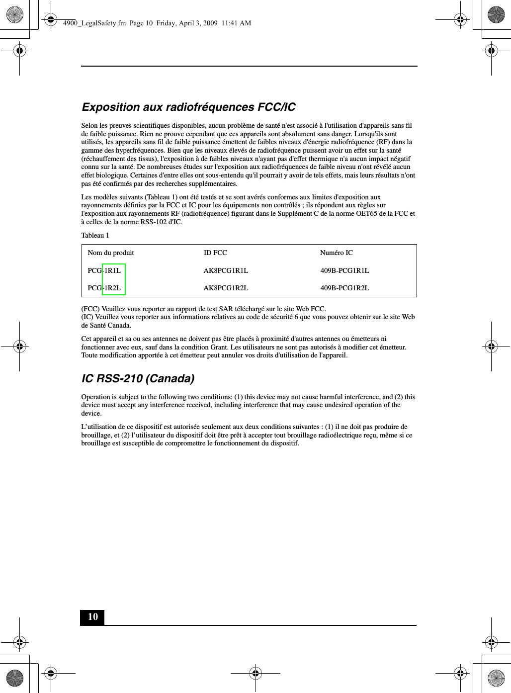 10Exposition aux radiofréquences FCC/ICSelon les preuves scientifiques disponibles, aucun problème de santé n&apos;est associé à l&apos;utilisation d&apos;appareils sans fil de faible puissance. Rien ne prouve cependant que ces appareils sont absolument sans danger. Lorsqu&apos;ils sont utilisés, les appareils sans fil de faible puissance émettent de faibles niveaux d&apos;énergie radiofréquence (RF) dans la gamme des hyperfréquences. Bien que les niveaux élevés de radiofréquence puissent avoir un effet sur la santé (réchauffement des tissus), l&apos;exposition à de faibles niveaux n&apos;ayant pas d&apos;effet thermique n&apos;a aucun impact négatif connu sur la santé. De nombreuses études sur l&apos;exposition aux radiofréquences de faible niveau n&apos;ont révélé aucun effet biologique. Certaines d&apos;entre elles ont sous-entendu qu&apos;il pourrait y avoir de tels effets, mais leurs résultats n&apos;ont pas été confirmés par des recherches supplémentaires.Les modèles suivants (Tableau 1) ont été testés et se sont avérés conformes aux limites d&apos;exposition aux rayonnements définies par la FCC et IC pour les équipements non contrôlés ; ils répondent aux règles sur l&apos;exposition aux rayonnements RF (radiofréquence) figurant dans le Supplément C de la norme OET65 de la FCC et à celles de la norme RSS-102 d&apos;IC.Tableau 1(FCC) Veuillez vous reporter au rapport de test SAR téléchargé sur le site Web FCC.(IC) Veuillez vous reporter aux informations relatives au code de sécurité 6 que vous pouvez obtenir sur le site Web de Santé Canada.Cet appareil et sa ou ses antennes ne doivent pas être placés à proximité d&apos;autres antennes ou émetteurs ni fonctionner avec eux, sauf dans la condition Grant. Les utilisateurs ne sont pas autorisés à modifier cet émetteur. Toute modification apportée à cet émetteur peut annuler vos droits d&apos;utilisation de l&apos;appareil.IC RSS-210 (Canada)Operation is subject to the following two conditions: (1) this device may not cause harmful interference, and (2) this device must accept any interference received, including interference that may cause undesired operation of the device.L’utilisation de ce dispositif est autorisée seulement aux deux conditions suivantes : (1) il ne doit pas produire de brouillage, et (2) l’utilisateur du dispositif doit être prêt à accepter tout brouillage radioélectrique reçu, même si ce brouillage est susceptible de compromettre le fonctionnement du dispositif.Nom du produit ID FCC Numéro ICPCG-1R1L AK8PCG1R1L 409B-PCG1R1LPCG-1R2L AK8PCG1R2L 409B-PCG1R2L4900_LegalSafety.fm  Page 10  Friday, April 3, 2009  11:41 AM