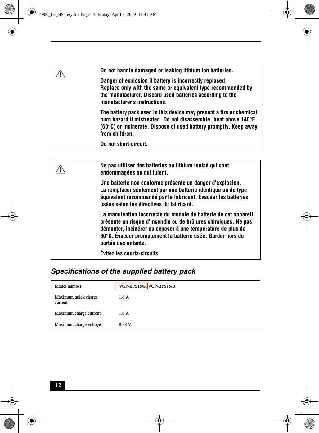 12Specifications of the supplied battery packDo not handle damaged or leaking lithium ion batteries.Danger of explosion if battery is incorrectly replaced.Replace only with the same or equivalent type recommended by the manufacturer. Discard used batteries according to the manufacturer’s instructions.The battery pack used in this device may present a fire or chemical burn hazard if mistreated. Do not disassemble, heat above 140°F (60°C) or incinerate. Dispose of used battery promptly. Keep away from children.Do not short-circuit.Ne pas utiliser des batteries au lithium ionisé qui sont endommagées ou qui fuient.Une batterie non conforme présente un danger d&apos;explosion.La remplacer seulement par une batterie identique ou de type équivalent recommandé par le fabricant. Évacuer les batteries usées selon les directives du fabricant.La manutention incorrecte du module de batterie de cet appareil présente un risque d&apos;incendie ou de brûlures chimiques. Ne pas démonter, incinérer ou exposer à une température de plus de 60°C. Évacuer promptement la batterie usée. Garder hors de portée des enfants.Évitez les courts-circuits.Model number VGP-BPS15/S, VGP-BPS15/BMaximum quick charge current1.6 AMaximum charge current 1.6 AMaximum charge voltage 8.38 V4900_LegalSafety.fm  Page 12  Friday, April 3, 2009  11:41 AM