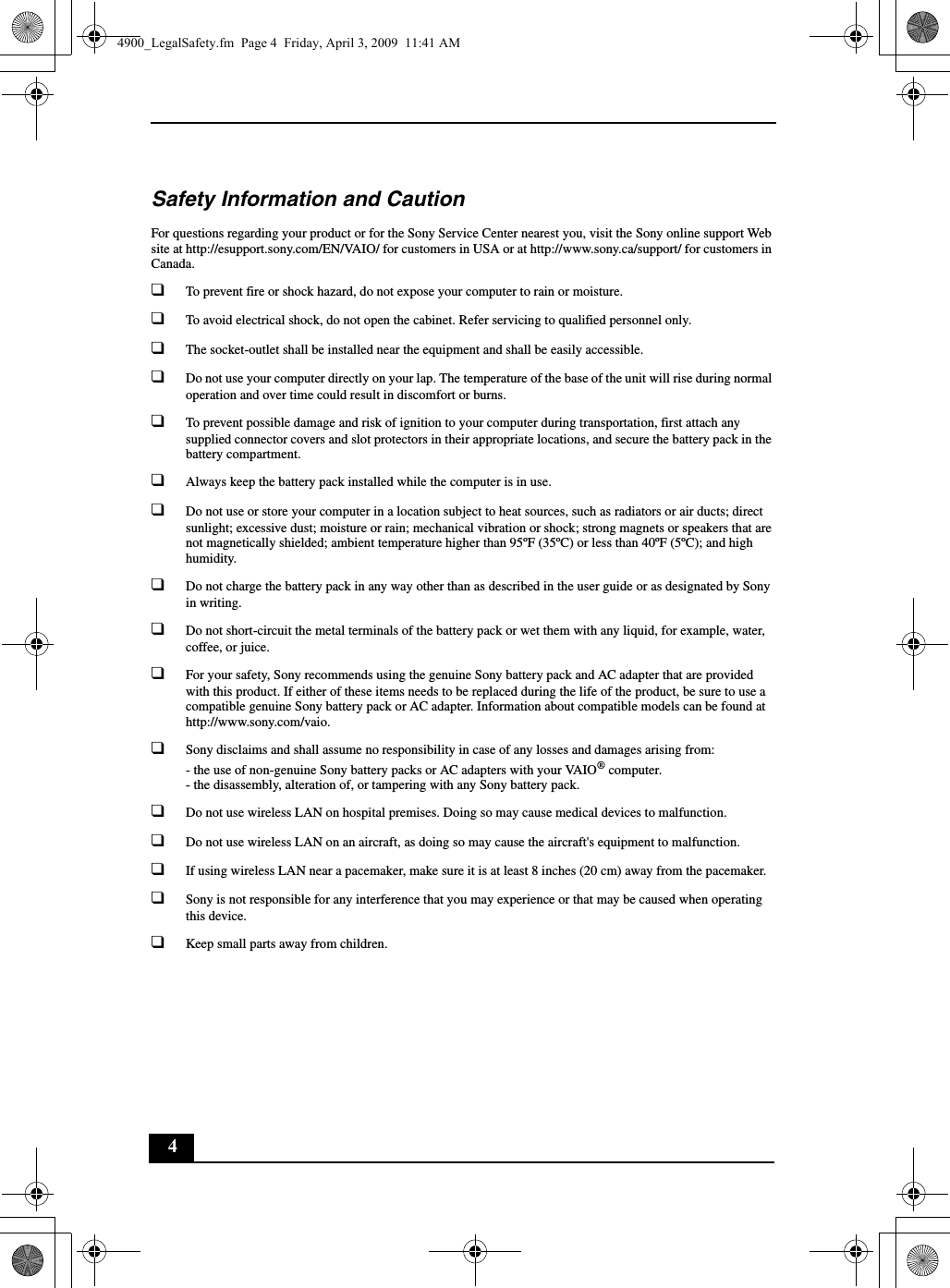 4Safety Information and CautionFor questions regarding your product or for the Sony Service Center nearest you, visit the Sony online support Web site at http://esupport.sony.com/EN/VAIO/ for customers in USA or at http://www.sony.ca/support/ for customers in Canada.❑To prevent fire or shock hazard, do not expose your computer to rain or moisture.❑To avoid electrical shock, do not open the cabinet. Refer servicing to qualified personnel only.❑The socket-outlet shall be installed near the equipment and shall be easily accessible.❑Do not use your computer directly on your lap. The temperature of the base of the unit will rise during normal operation and over time could result in discomfort or burns.❑To prevent possible damage and risk of ignition to your computer during transportation, first attach any supplied connector covers and slot protectors in their appropriate locations, and secure the battery pack in the battery compartment.❑Always keep the battery pack installed while the computer is in use.❑Do not use or store your computer in a location subject to heat sources, such as radiators or air ducts; direct sunlight; excessive dust; moisture or rain; mechanical vibration or shock; strong magnets or speakers that are not magnetically shielded; ambient temperature higher than 95ºF (35ºC) or less than 40ºF (5ºC); and high humidity.❑Do not charge the battery pack in any way other than as described in the user guide or as designated by Sony in writing.❑Do not short-circuit the metal terminals of the battery pack or wet them with any liquid, for example, water, coffee, or juice.❑For your safety, Sony recommends using the genuine Sony battery pack and AC adapter that are provided with this product. If either of these items needs to be replaced during the life of the product, be sure to use a compatible genuine Sony battery pack or AC adapter. Information about compatible models can be found at http://www.sony.com/vaio.❑Sony disclaims and shall assume no responsibility in case of any losses and damages arising from:- the use of non-genuine Sony battery packs or AC adapters with your VAIO® computer.- the disassembly, alteration of, or tampering with any Sony battery pack.❑Do not use wireless LAN on hospital premises. Doing so may cause medical devices to malfunction.❑Do not use wireless LAN on an aircraft, as doing so may cause the aircraft&apos;s equipment to malfunction.❑If using wireless LAN near a pacemaker, make sure it is at least 8 inches (20 cm) away from the pacemaker.❑Sony is not responsible for any interference that you may experience or that may be caused when operating this device.❑Keep small parts away from children.4900_LegalSafety.fm  Page 4  Friday, April 3, 2009  11:41 AM