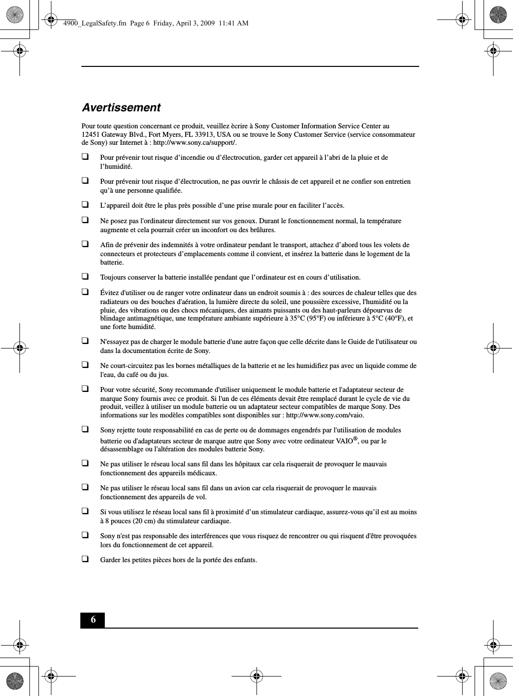 6AvertissementPour toute question concernant ce produit, veuillez ècrire à Sony Customer Information Service Center au12451 Gateway Blvd., Fort Myers, FL 33913, USA ou se trouve le Sony Customer Service (service consommateur de Sony) sur Internet à : http://www.sony.ca/support/.❑Pour prévenir tout risque d’incendie ou d’électrocution, garder cet appareil à l’abri de la pluie et de l’humidité.❑Pour prévenir tout risque d’électrocution, ne pas ouvrir le châssis de cet appareil et ne confier son entretien qu’à une personne qualifiée.❑L’appareil doit être le plus près possible d’une prise murale pour en faciliter l’accès.❑Ne posez pas l&apos;ordinateur directement sur vos genoux. Durant le fonctionnement normal, la température augmente et cela pourrait créer un inconfort ou des brûlures.❑Afin de prévenir des indemnités à votre ordinateur pendant le transport, attachez d’abord tous les volets de connecteurs et protecteurs d’emplacements comme il convient, et insérez la batterie dans le logement de la batterie.❑Toujours conserver la batterie installée pendant que l’ordinateur est en cours d’utilisation.❑Évitez d&apos;utiliser ou de ranger votre ordinateur dans un endroit soumis à : des sources de chaleur telles que des radiateurs ou des bouches d&apos;aération, la lumière directe du soleil, une poussière excessive, l&apos;humidité ou la pluie, des vibrations ou des chocs mécaniques, des aimants puissants ou des haut-parleurs dépourvus de blindage antimagnétique, une température ambiante supérieure à 35°C (95°F) ou inférieure à 5°C (40°F), et une forte humidité. ❑N&apos;essayez pas de charger le module batterie d&apos;une autre façon que celle décrite dans le Guide de l&apos;utilisateur ou dans la documentation écrite de Sony.❑Ne court-circuitez pas les bornes métalliques de la batterie et ne les humidifiez pas avec un liquide comme de l&apos;eau, du café ou du jus.❑Pour votre sécurité, Sony recommande d&apos;utiliser uniquement le module batterie et l&apos;adaptateur secteur de marque Sony fournis avec ce produit. Si l&apos;un de ces éléments devait être remplacé durant le cycle de vie du produit, veillez à utiliser un module batterie ou un adaptateur secteur compatibles de marque Sony. Des informations sur les modèles compatibles sont disponibles sur : http://www.sony.com/vaio.❑Sony rejette toute responsabilité en cas de perte ou de dommages engendrés par l&apos;utilisation de modules batterie ou d&apos;adaptateurs secteur de marque autre que Sony avec votre ordinateur VAIO®, ou par le désassemblage ou l&apos;altération des modules batterie Sony.❑Ne pas utiliser le réseau local sans fil dans les hôpitaux car cela risquerait de provoquer le mauvais fonctionnement des appareils médicaux.❑Ne pas utiliser le réseau local sans fil dans un avion car cela risquerait de provoquer le mauvais fonctionnement des appareils de vol.❑Si vous utilisez le réseau local sans fil à proximité d’un stimulateur cardiaque, assurez-vous qu’il est au moins à 8 pouces (20 cm) du stimulateur cardiaque.❑Sony n&apos;est pas responsable des interférences que vous risquez de rencontrer ou qui risquent d&apos;être provoquées lors du fonctionnement de cet appareil.❑Garder les petites pièces hors de la portée des enfants.4900_LegalSafety.fm  Page 6  Friday, April 3, 2009  11:41 AM