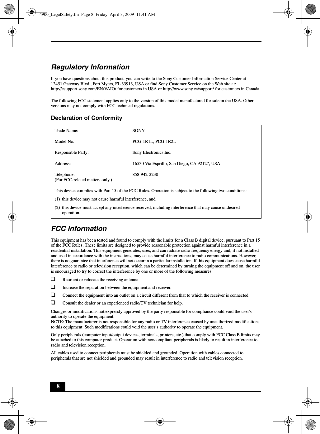 8Regulatory InformationIf you have questions about this product, you can write to the Sony Customer Information Service Center at12451 Gateway Blvd., Fort Myers, FL 33913, USA or find Sony Customer Service on the Web site at: http://esupport.sony.com/EN/VAIO/ for customers in USA or http://www.sony.ca/support/ for customers in Canada.The following FCC statement applies only to the version of this model manufactured for sale in the USA. Other versions may not comply with FCC technical regulations.Declaration of Conformity FCC InformationThis equipment has been tested and found to comply with the limits for a Class B digital device, pursuant to Part 15 of the FCC Rules. These limits are designed to provide reasonable protection against harmful interference in a residential installation. This equipment generates, uses, and can radiate radio frequency energy and, if not installed and used in accordance with the instructions, may cause harmful interference to radio communications. However, there is no guarantee that interference will not occur in a particular installation. If this equipment does cause harmful interference to radio or television reception, which can be determined by turning the equipment off and on, the user is encouraged to try to correct the interference by one or more of the following measures:❑Reorient or relocate the receiving antenna.❑Increase the separation between the equipment and receiver.❑Connect the equipment into an outlet on a circuit different from that to which the receiver is connected.❑Consult the dealer or an experienced radio/TV technician for help.Changes or modifications not expressly approved by the party responsible for compliance could void the user&apos;s authority to operate the equipment.NOTE: The manufacturer is not responsible for any radio or TV interference caused by unauthorized modifications to this equipment. Such modifications could void the user’s authority to operate the equipment.Only peripherals (computer input/output devices, terminals, printers, etc.) that comply with FCC Class B limits may be attached to this computer product. Operation with noncompliant peripherals is likely to result in interference to radio and television reception.All cables used to connect peripherals must be shielded and grounded. Operation with cables connected to peripherals that are not shielded and grounded may result in interference to radio and television reception.Trade Name: SONYModel No.:  PCG-1R1L, PCG-1R2LResponsible Party:  Sony Electronics Inc.Address: 16530 Via Esprillo, San Diego, CA 92127, USATelephone: (For FCC-related matters only.)858-942-2230This device complies with Part 15 of the FCC Rules. Operation is subject to the following two conditions: (1) this device may not cause harmful interference, and(2) this device must accept any interference received, including interference that may cause undesired operation.4900_LegalSafety.fm  Page 8  Friday, April 3, 2009  11:41 AM