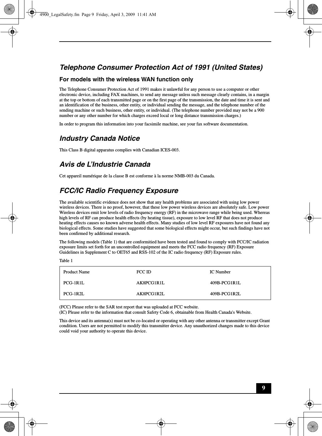 9Telephone Consumer Protection Act of 1991 (United States) For models with the wireless WAN function onlyThe Telephone Consumer Protection Act of 1991 makes it unlawful for any person to use a computer or other electronic device, including FAX machines, to send any message unless such message clearly contains, in a margin at the top or bottom of each transmitted page or on the first page of the transmission, the date and time it is sent and an identification of the business, other entity, or individual sending the message, and the telephone number of the sending machine or such business, other entity, or individual. (The telephone number provided may not be a 900 number or any other number for which charges exceed local or long distance transmission charges.)In order to program this information into your facsimile machine, see your fax software documentation.Industry Canada NoticeThis Class B digital apparatus complies with Canadian ICES-003.Avis de L’Industrie CanadaCet appareil numérique de la classe B est conforme à la norme NMB-003 du Canada.FCC/IC Radio Frequency ExposureThe available scientific evidence does not show that any health problems are associated with using low power wireless devices. There is no proof, however, that these low power wireless devices are absolutely safe. Low power Wireless devices emit low levels of radio frequency energy (RF) in the microwave range while being used. Whereas high levels of RF can produce health effects (by heating tissue), exposure to low level RF that does not produce heating effects causes no known adverse health effects. Many studies of low level RF exposures have not found any biological effects. Some studies have suggested that some biological effects might occur, but such findings have not been confirmed by additional research.The following models (Table 1) that are conformitied have been tested and found to comply with FCC/IC radiation exposure limits set forth for an uncontrolled equipment and meets the FCC radio frequency (RF) Exposure Guidelines in Supplement C to OET65 and RSS-102 of the IC radio frequency (RF) Exposure rules.Table 1(FCC) Please refer to the SAR test report that was uploaded at FCC website.(IC) Please refer to the information that consult Safety Code 6, obtainable from Health Canada&apos;s Website.This device and its antenna(s) must not be co-located or operating with any other antenna or transmitter except Grant condition. Users are not permitted to modify this transmitter device. Any unauthorized changes made to this device could void your authority to operate this device.Product Name FCC ID IC NumberPCG-1R1L AK8PCG1R1L 409B-PCG1R1LPCG-1R2L AK8PCG1R2L 409B-PCG1R2L4900_LegalSafety.fm  Page 9  Friday, April 3, 2009  11:41 AM