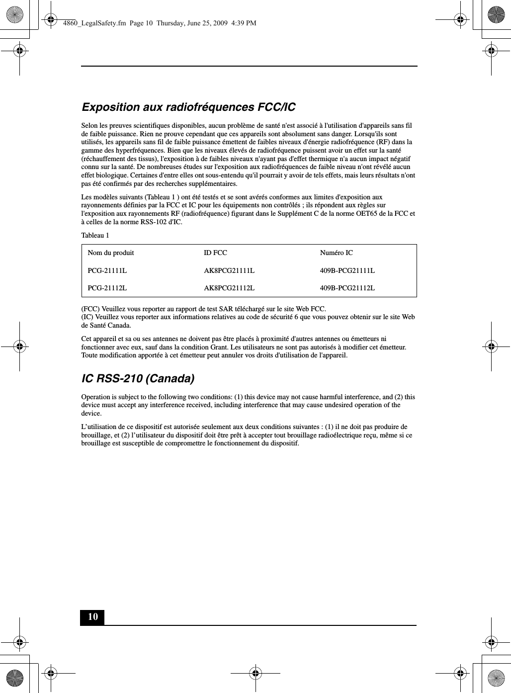 10Exposition aux radiofréquences FCC/ICSelon les preuves scientifiques disponibles, aucun problème de santé n&apos;est associé à l&apos;utilisation d&apos;appareils sans fil de faible puissance. Rien ne prouve cependant que ces appareils sont absolument sans danger. Lorsqu&apos;ils sont utilisés, les appareils sans fil de faible puissance émettent de faibles niveaux d&apos;énergie radiofréquence (RF) dans la gamme des hyperfréquences. Bien que les niveaux élevés de radiofréquence puissent avoir un effet sur la santé (réchauffement des tissus), l&apos;exposition à de faibles niveaux n&apos;ayant pas d&apos;effet thermique n&apos;a aucun impact négatif connu sur la santé. De nombreuses études sur l&apos;exposition aux radiofréquences de faible niveau n&apos;ont révélé aucun effet biologique. Certaines d&apos;entre elles ont sous-entendu qu&apos;il pourrait y avoir de tels effets, mais leurs résultats n&apos;ont pas été confirmés par des recherches supplémentaires.Les modèles suivants (Tableau 1 ) ont été testés et se sont avérés conformes aux limites d&apos;exposition aux rayonnements définies par la FCC et IC pour les équipements non contrôlés ; ils répondent aux règles sur l&apos;exposition aux rayonnements RF (radiofréquence) figurant dans le Supplément C de la norme OET65 de la FCC et à celles de la norme RSS-102 d&apos;IC.Tableau 1(FCC) Veuillez vous reporter au rapport de test SAR téléchargé sur le site Web FCC.(IC) Veuillez vous reporter aux informations relatives au code de sécurité 6 que vous pouvez obtenir sur le site Web de Santé Canada.Cet appareil et sa ou ses antennes ne doivent pas être placés à proximité d&apos;autres antennes ou émetteurs ni fonctionner avec eux, sauf dans la condition Grant. Les utilisateurs ne sont pas autorisés à modifier cet émetteur. Toute modification apportée à cet émetteur peut annuler vos droits d&apos;utilisation de l&apos;appareil.IC RSS-210 (Canada)Operation is subject to the following two conditions: (1) this device may not cause harmful interference, and (2) this device must accept any interference received, including interference that may cause undesired operation of the device.L’utilisation de ce dispositif est autorisée seulement aux deux conditions suivantes : (1) il ne doit pas produire de brouillage, et (2) l’utilisateur du dispositif doit être prêt à accepter tout brouillage radioélectrique reçu, même si ce brouillage est susceptible de compromettre le fonctionnement du dispositif.Nom du produit ID FCC Numéro ICPCG-21111L AK8PCG21111L 409B-PCG21111LPCG-21112L AK8PCG21112L 409B-PCG21112L4860_LegalSafety.fm  Page 10  Thursday, June 25, 2009  4:39 PM