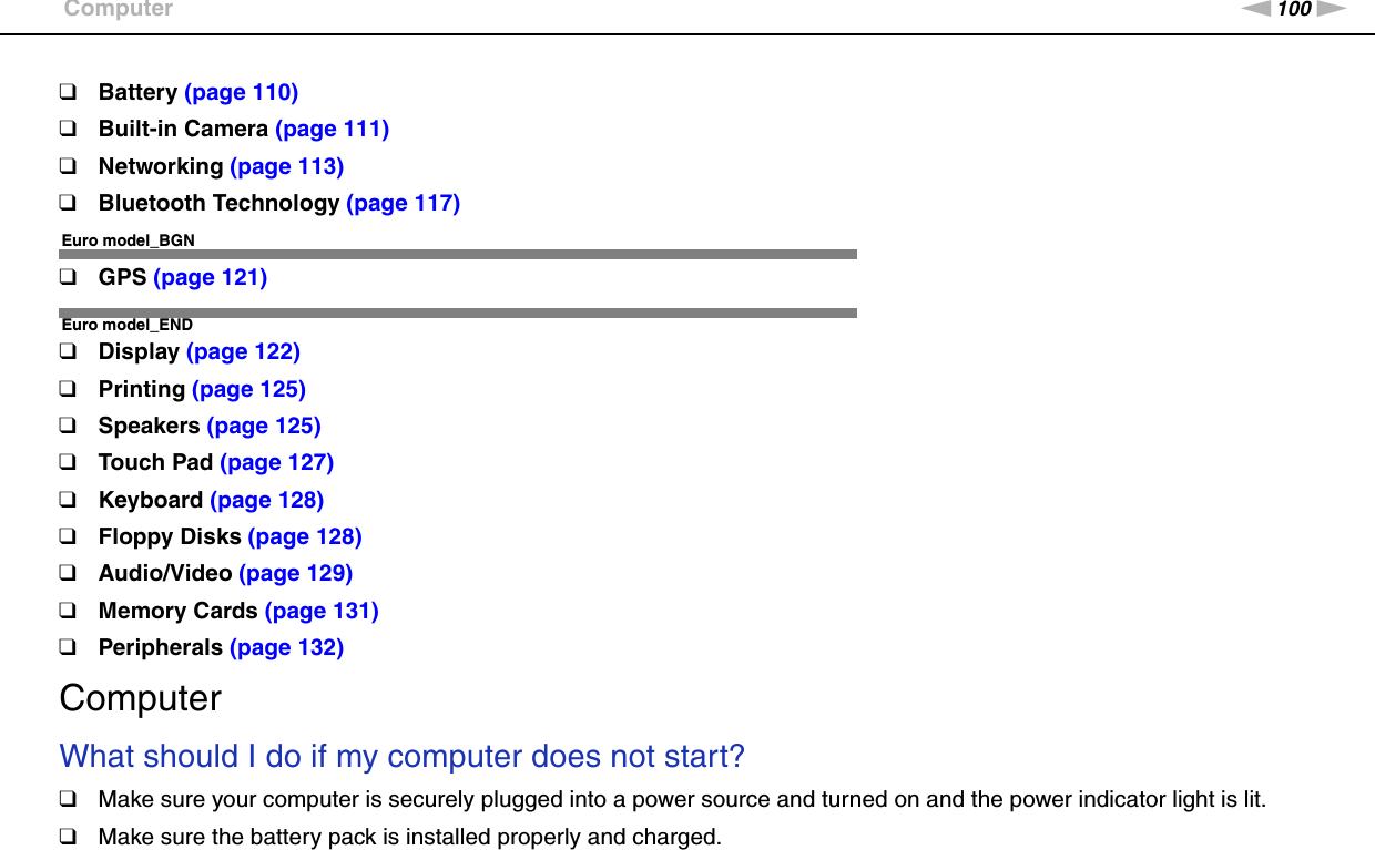 100nNTroubleshooting &gt;Computer❑Battery (page 110)❑Built-in Camera (page 111)❑Networking (page 113)❑Bluetooth Technology (page 117)Euro model_BGN❑GPS (page 121)Euro model_END❑Display (page 122)❑Printing (page 125)❑Speakers (page 125)❑Touch Pad (page 127)❑Keyboard (page 128)❑Floppy Disks (page 128)❑Audio/Video (page 129)❑Memory Cards (page 131)❑Peripherals (page 132)ComputerWhat should I do if my computer does not start?❑Make sure your computer is securely plugged into a power source and turned on and the power indicator light is lit.❑Make sure the battery pack is installed properly and charged.