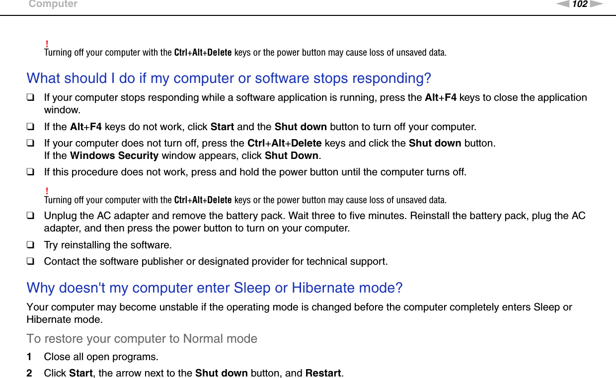 102nNTroubleshooting &gt;Computer!Turning off your computer with the Ctrl+Alt+Delete keys or the power button may cause loss of unsaved data. What should I do if my computer or software stops responding?❑If your computer stops responding while a software application is running, press the Alt+F4 keys to close the application window.❑If the Alt+F4 keys do not work, click Start and the Shut down button to turn off your computer.❑If your computer does not turn off, press the Ctrl+Alt+Delete keys and click the Shut down button.If the Windows Security window appears, click Shut Down.❑If this procedure does not work, press and hold the power button until the computer turns off.!Turning off your computer with the Ctrl+Alt+Delete keys or the power button may cause loss of unsaved data.❑Unplug the AC adapter and remove the battery pack. Wait three to five minutes. Reinstall the battery pack, plug the AC adapter, and then press the power button to turn on your computer.❑Try reinstalling the software.❑Contact the software publisher or designated provider for technical support. Why doesn&apos;t my computer enter Sleep or Hibernate mode?Your computer may become unstable if the operating mode is changed before the computer completely enters Sleep or Hibernate mode.To restore your computer to Normal mode1Close all open programs.2Click Start, the arrow next to the Shut down button, and Restart.