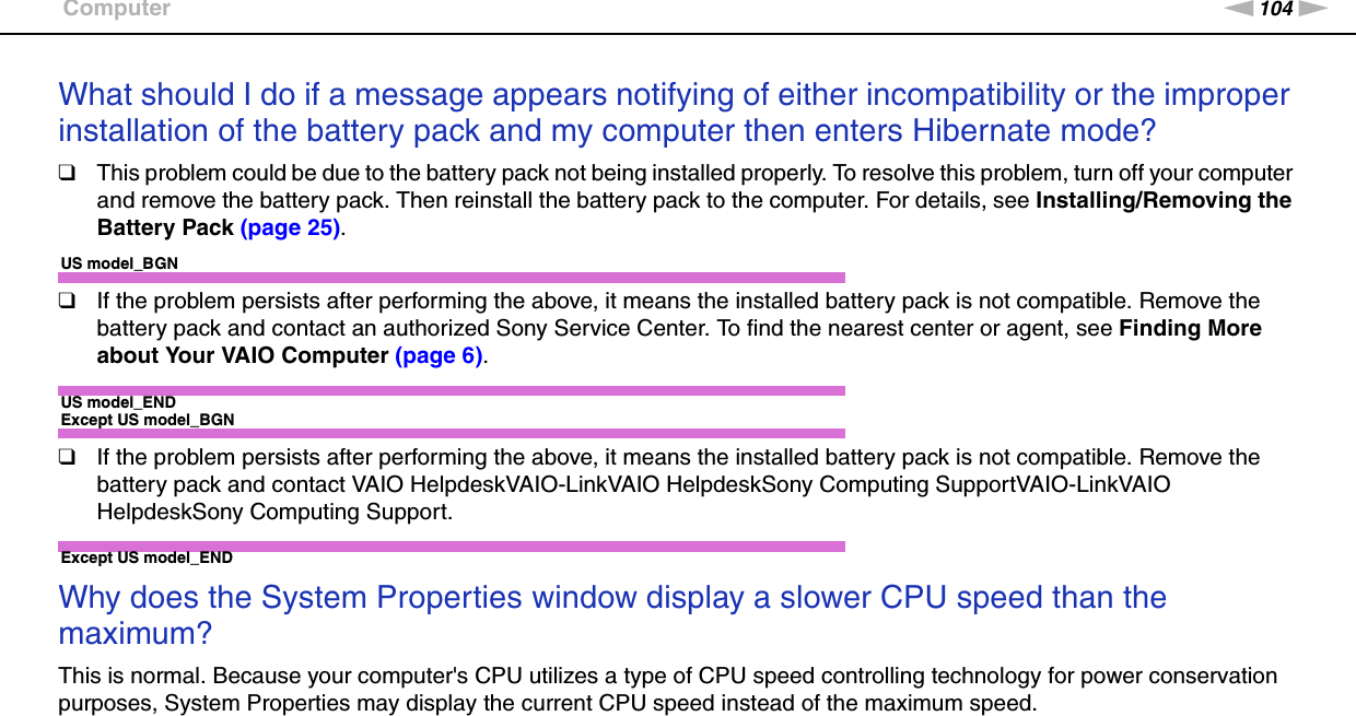 104nNTroubleshooting &gt;ComputerWhat should I do if a message appears notifying of either incompatibility or the improper installation of the battery pack and my computer then enters Hibernate mode?❑This problem could be due to the battery pack not being installed properly. To resolve this problem, turn off your computer and remove the battery pack. Then reinstall the battery pack to the computer. For details, see Installing/Removing the Battery Pack (page 25).US model_BGN❑If the problem persists after performing the above, it means the installed battery pack is not compatible. Remove the battery pack and contact an authorized Sony Service Center. To find the nearest center or agent, see Finding More about Your VAIO Computer (page 6).US model_ENDExcept US model_BGN❑If the problem persists after performing the above, it means the installed battery pack is not compatible. Remove the battery pack and contact VAIO HelpdeskVAIO-LinkVAIO HelpdeskSony Computing SupportVAIO-LinkVAIO HelpdeskSony Computing Support.Except US model_END Why does the System Properties window display a slower CPU speed than the maximum?This is normal. Because your computer&apos;s CPU utilizes a type of CPU speed controlling technology for power conservation purposes, System Properties may display the current CPU speed instead of the maximum speed. 