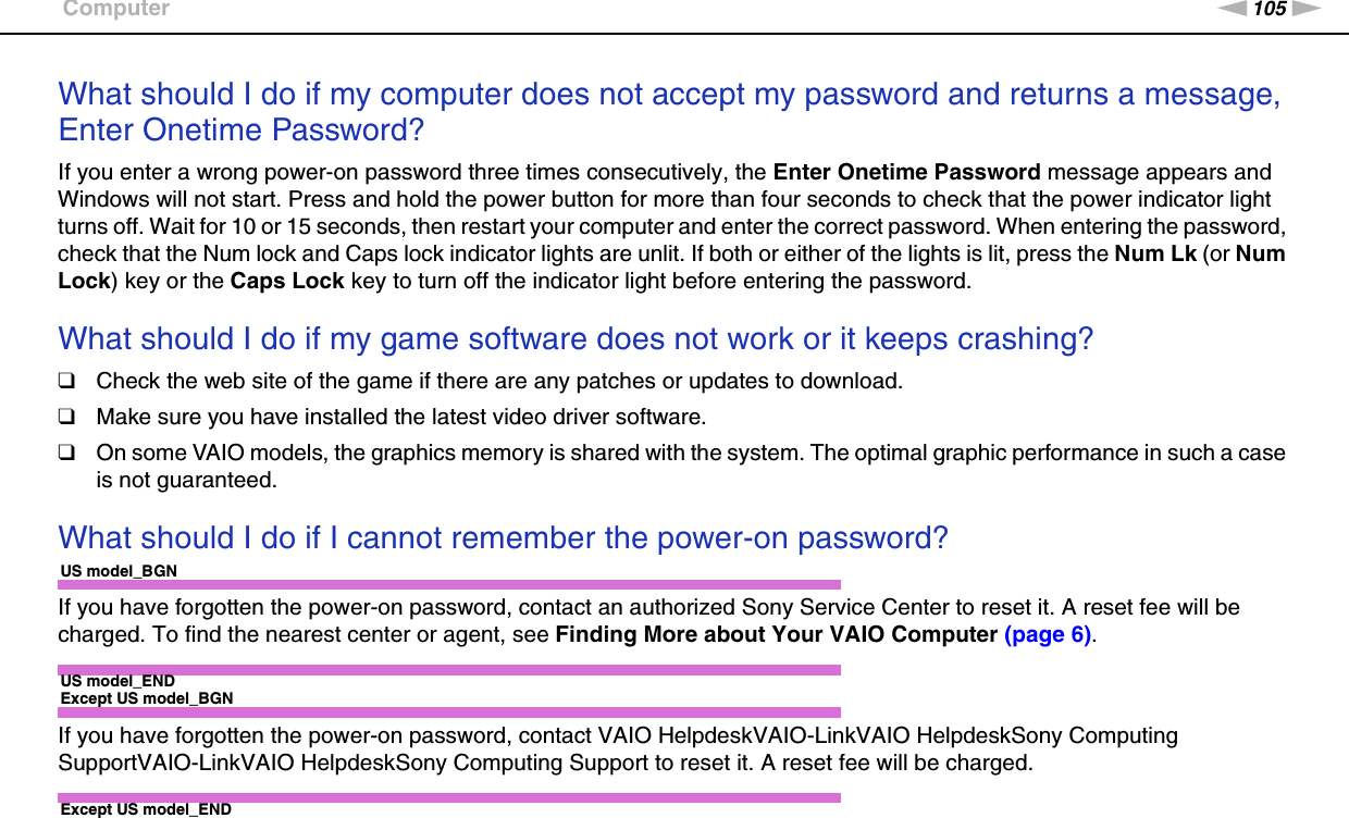 105nNTroubleshooting &gt;ComputerWhat should I do if my computer does not accept my password and returns a message, Enter Onetime Password?If you enter a wrong power-on password three times consecutively, the Enter Onetime Password message appears and Windows will not start. Press and hold the power button for more than four seconds to check that the power indicator light turns off. Wait for 10 or 15 seconds, then restart your computer and enter the correct password. When entering the password, check that the Num lock and Caps lock indicator lights are unlit. If both or either of the lights is lit, press the Num Lk (or Num Lock) key or the Caps Lock key to turn off the indicator light before entering the password. What should I do if my game software does not work or it keeps crashing?❑Check the web site of the game if there are any patches or updates to download.❑Make sure you have installed the latest video driver software.❑On some VAIO models, the graphics memory is shared with the system. The optimal graphic performance in such a case is not guaranteed. What should I do if I cannot remember the power-on password?US model_BGNIf you have forgotten the power-on password, contact an authorized Sony Service Center to reset it. A reset fee will be charged. To find the nearest center or agent, see Finding More about Your VAIO Computer (page 6).US model_ENDExcept US model_BGNIf you have forgotten the power-on password, contact VAIO HelpdeskVAIO-LinkVAIO HelpdeskSony Computing SupportVAIO-LinkVAIO HelpdeskSony Computing Support to reset it. A reset fee will be charged.Except US model_END 