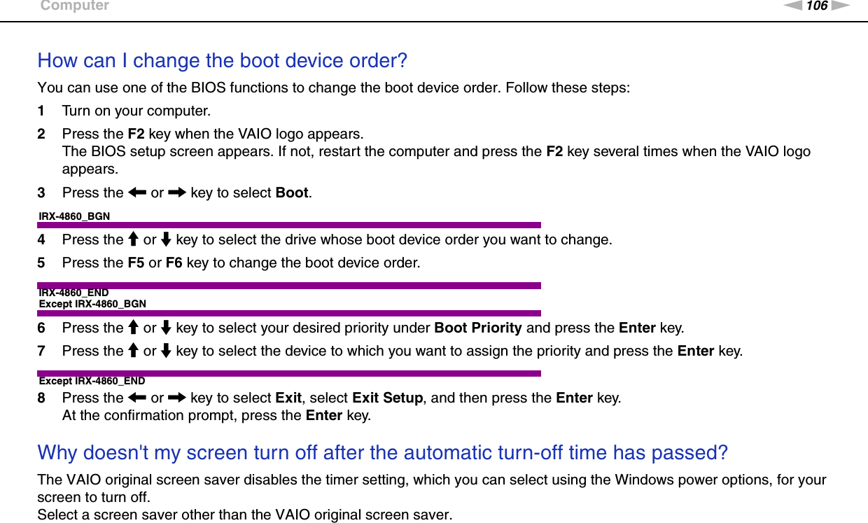 106nNTroubleshooting &gt;ComputerHow can I change the boot device order?You can use one of the BIOS functions to change the boot device order. Follow these steps:1Turn on your computer.2Press the F2 key when the VAIO logo appears.The BIOS setup screen appears. If not, restart the computer and press the F2 key several times when the VAIO logo appears.3Press the &lt; or , key to select Boot.IRX-4860_BGN4Press the M or m key to select the drive whose boot device order you want to change.5Press the F5 or F6 key to change the boot device order.IRX-4860_ENDExcept IRX-4860_BGN6Press the M or m key to select your desired priority under Boot Priority and press the Enter key.7Press the M or m key to select the device to which you want to assign the priority and press the Enter key.Except IRX-4860_END8Press the &lt; or , key to select Exit, select Exit Setup, and then press the Enter key.At the confirmation prompt, press the Enter key. Why doesn&apos;t my screen turn off after the automatic turn-off time has passed?The VAIO original screen saver disables the timer setting, which you can select using the Windows power options, for your screen to turn off.Select a screen saver other than the VAIO original screen saver. 