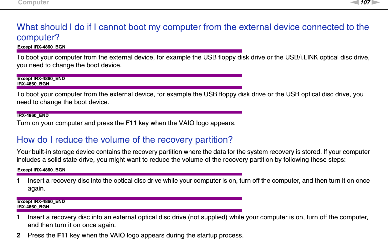 107nNTroubleshooting &gt;ComputerWhat should I do if I cannot boot my computer from the external device connected to the computer?Except IRX-4860_BGNTo boot your computer from the external device, for example the USB floppy disk drive or the USB/i.LINK optical disc drive, you need to change the boot device.Except IRX-4860_ENDIRX-4860_BGNTo boot your computer from the external device, for example the USB floppy disk drive or the USB optical disc drive, you need to change the boot device.IRX-4860_ENDTurn on your computer and press the F11 key when the VAIO logo appears. How do I reduce the volume of the recovery partition?Your built-in storage device contains the recovery partition where the data for the system recovery is stored. If your computer includes a solid state drive, you might want to reduce the volume of the recovery partition by following these steps:Except IRX-4860_BGN1Insert a recovery disc into the optical disc drive while your computer is on, turn off the computer, and then turn it on once again.Except IRX-4860_ENDIRX-4860_BGN1Insert a recovery disc into an external optical disc drive (not supplied) while your computer is on, turn off the computer, and then turn it on once again.2Press the F11 key when the VAIO logo appears during the startup process.