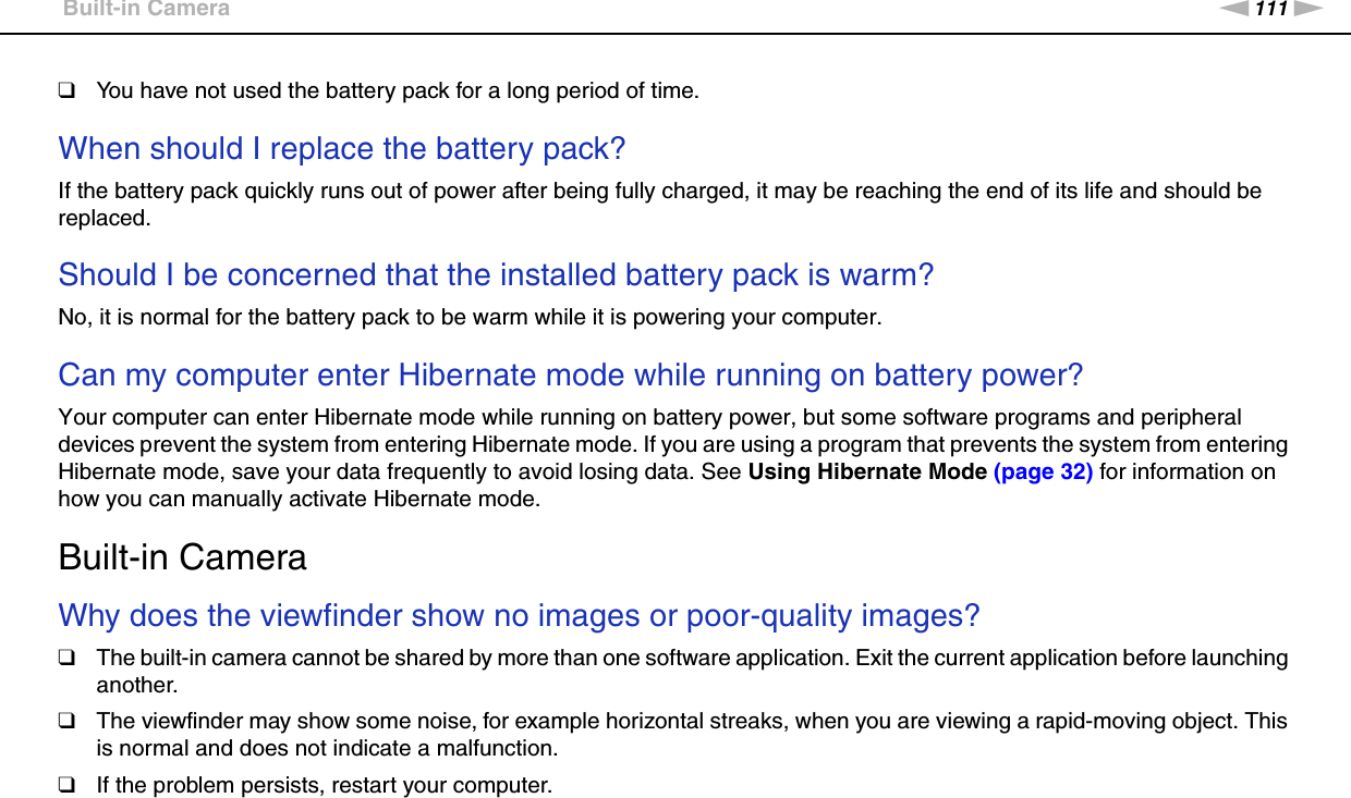 111nNTroubleshooting &gt;Built-in Camera❑You have not used the battery pack for a long period of time. When should I replace the battery pack?If the battery pack quickly runs out of power after being fully charged, it may be reaching the end of its life and should be replaced. Should I be concerned that the installed battery pack is warm? No, it is normal for the battery pack to be warm while it is powering your computer. Can my computer enter Hibernate mode while running on battery power? Your computer can enter Hibernate mode while running on battery power, but some software programs and peripheral devices prevent the system from entering Hibernate mode. If you are using a program that prevents the system from entering Hibernate mode, save your data frequently to avoid losing data. See Using Hibernate Mode (page 32) for information on how you can manually activate Hibernate mode.  Built-in CameraWhy does the viewfinder show no images or poor-quality images?❑The built-in camera cannot be shared by more than one software application. Exit the current application before launching another.❑The viewfinder may show some noise, for example horizontal streaks, when you are viewing a rapid-moving object. This is normal and does not indicate a malfunction.❑If the problem persists, restart your computer. 