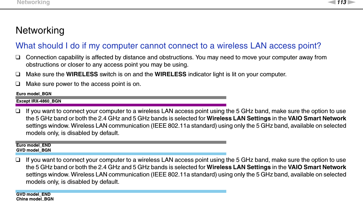 113nNTroubleshooting &gt;Networking  NetworkingWhat should I do if my computer cannot connect to a wireless LAN access point?❑Connection capability is affected by distance and obstructions. You may need to move your computer away from obstructions or closer to any access point you may be using.❑Make sure the WIRELESS switch is on and the WIRELESS indicator light is lit on your computer.❑Make sure power to the access point is on.Euro model_BGNExcept IRX-4860_BGN❑If you want to connect your computer to a wireless LAN access point using the 5 GHz band, make sure the option to use the 5 GHz band or both the 2.4 GHz and 5 GHz bands is selected for Wireless LAN Settings in the VAIO Smart Network settings window. Wireless LAN communication (IEEE 802.11a standard) using only the 5 GHz band, available on selected models only, is disabled by default.Euro model_ENDGVD model_BGN❑If you want to connect your computer to a wireless LAN access point using the 5 GHz band, make sure the option to use the 5 GHz band or both the 2.4 GHz and 5 GHz bands is selected for Wireless LAN Settings in the VAIO Smart Network settings window. Wireless LAN communication (IEEE 802.11a standard) using only the 5 GHz band, available on selected models only, is disabled by default.GVD model_ENDChina model_BGN