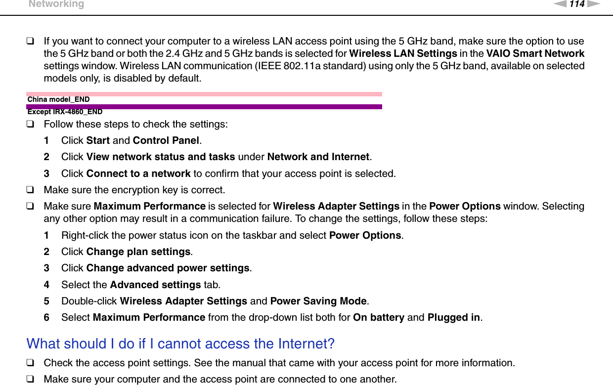 114nNTroubleshooting &gt;Networking❑If you want to connect your computer to a wireless LAN access point using the 5 GHz band, make sure the option to use the 5 GHz band or both the 2.4 GHz and 5 GHz bands is selected for Wireless LAN Settings in the VAIO Smart Network settings window. Wireless LAN communication (IEEE 802.11a standard) using only the 5 GHz band, available on selected models only, is disabled by default.China model_ENDExcept IRX-4860_END❑Follow these steps to check the settings:1Click Start and Control Panel.2Click View network status and tasks under Network and Internet.3Click Connect to a network to confirm that your access point is selected.❑Make sure the encryption key is correct.❑Make sure Maximum Performance is selected for Wireless Adapter Settings in the Power Options window. Selecting any other option may result in a communication failure. To change the settings, follow these steps:1Right-click the power status icon on the taskbar and select Power Options.2Click Change plan settings.3Click Change advanced power settings.4Select the Advanced settings tab.5Double-click Wireless Adapter Settings and Power Saving Mode.6Select Maximum Performance from the drop-down list both for On battery and Plugged in. What should I do if I cannot access the Internet?❑Check the access point settings. See the manual that came with your access point for more information.❑Make sure your computer and the access point are connected to one another.