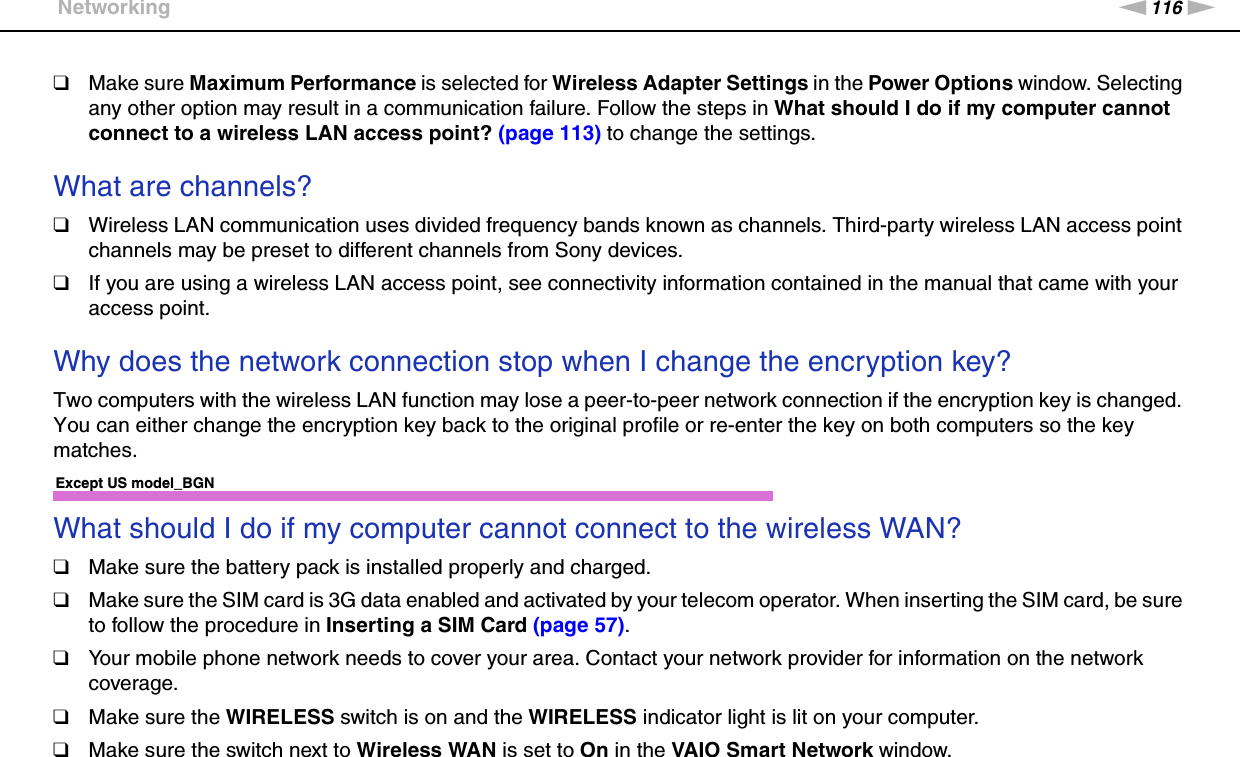 116nNTroubleshooting &gt;Networking❑Make sure Maximum Performance is selected for Wireless Adapter Settings in the Power Options window. Selecting any other option may result in a communication failure. Follow the steps in What should I do if my computer cannot connect to a wireless LAN access point? (page 113) to change the settings. What are channels?❑Wireless LAN communication uses divided frequency bands known as channels. Third-party wireless LAN access point channels may be preset to different channels from Sony devices.❑If you are using a wireless LAN access point, see connectivity information contained in the manual that came with your access point. Why does the network connection stop when I change the encryption key?Two computers with the wireless LAN function may lose a peer-to-peer network connection if the encryption key is changed. You can either change the encryption key back to the original profile or re-enter the key on both computers so the key matches. Except US model_BGNWhat should I do if my computer cannot connect to the wireless WAN?❑Make sure the battery pack is installed properly and charged.❑Make sure the SIM card is 3G data enabled and activated by your telecom operator. When inserting the SIM card, be sure to follow the procedure in Inserting a SIM Card (page 57).❑Your mobile phone network needs to cover your area. Contact your network provider for information on the network coverage.❑Make sure the WIRELESS switch is on and the WIRELESS indicator light is lit on your computer.❑Make sure the switch next to Wireless WAN is set to On in the VAIO Smart Network window.