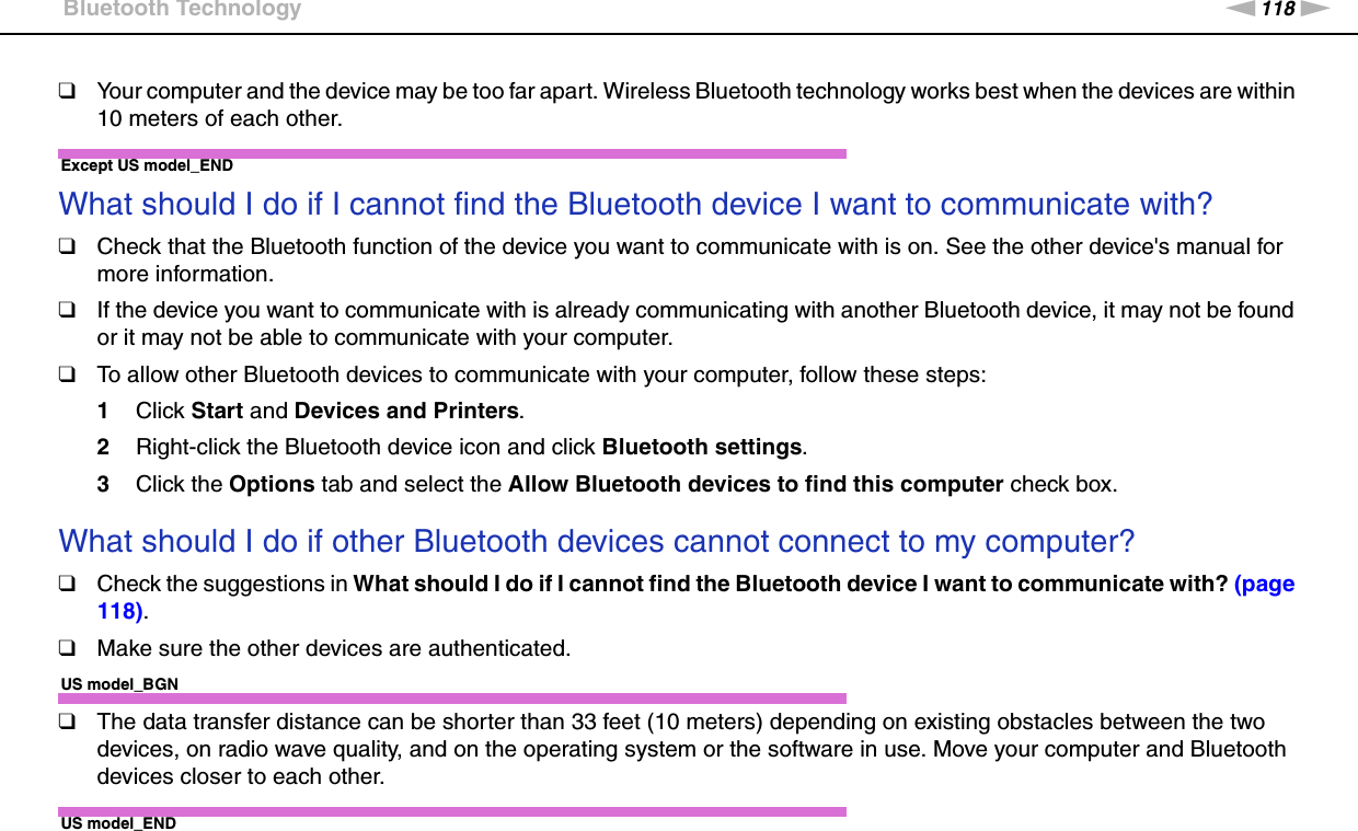 118nNTroubleshooting &gt;Bluetooth Technology❑Your computer and the device may be too far apart. Wireless Bluetooth technology works best when the devices are within 10 meters of each other.Except US model_END What should I do if I cannot find the Bluetooth device I want to communicate with?❑Check that the Bluetooth function of the device you want to communicate with is on. See the other device&apos;s manual for more information.❑If the device you want to communicate with is already communicating with another Bluetooth device, it may not be found or it may not be able to communicate with your computer.❑To allow other Bluetooth devices to communicate with your computer, follow these steps:1Click Start and Devices and Printers.2Right-click the Bluetooth device icon and click Bluetooth settings.3Click the Options tab and select the Allow Bluetooth devices to find this computer check box. What should I do if other Bluetooth devices cannot connect to my computer?❑Check the suggestions in What should I do if I cannot find the Bluetooth device I want to communicate with? (page 118).❑Make sure the other devices are authenticated.US model_BGN❑The data transfer distance can be shorter than 33 feet (10 meters) depending on existing obstacles between the two devices, on radio wave quality, and on the operating system or the software in use. Move your computer and Bluetooth devices closer to each other.US model_END