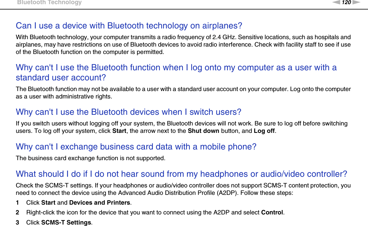 120nNTroubleshooting &gt;Bluetooth TechnologyCan I use a device with Bluetooth technology on airplanes?With Bluetooth technology, your computer transmits a radio frequency of 2.4 GHz. Sensitive locations, such as hospitals and airplanes, may have restrictions on use of Bluetooth devices to avoid radio interference. Check with facility staff to see if use of the Bluetooth function on the computer is permitted. Why can&apos;t I use the Bluetooth function when I log onto my computer as a user with a standard user account?The Bluetooth function may not be available to a user with a standard user account on your computer. Log onto the computer as a user with administrative rights. Why can&apos;t I use the Bluetooth devices when I switch users?If you switch users without logging off your system, the Bluetooth devices will not work. Be sure to log off before switching users. To log off your system, click Start, the arrow next to the Shut down button, and Log off. Why can&apos;t I exchange business card data with a mobile phone?The business card exchange function is not supported. What should I do if I do not hear sound from my headphones or audio/video controller?Check the SCMS-T settings. If your headphones or audio/video controller does not support SCMS-T content protection, you need to connect the device using the Advanced Audio Distribution Profile (A2DP). Follow these steps:1Click Start and Devices and Printers.2Right-click the icon for the device that you want to connect using the A2DP and select Control.3Click SCMS-T Settings.