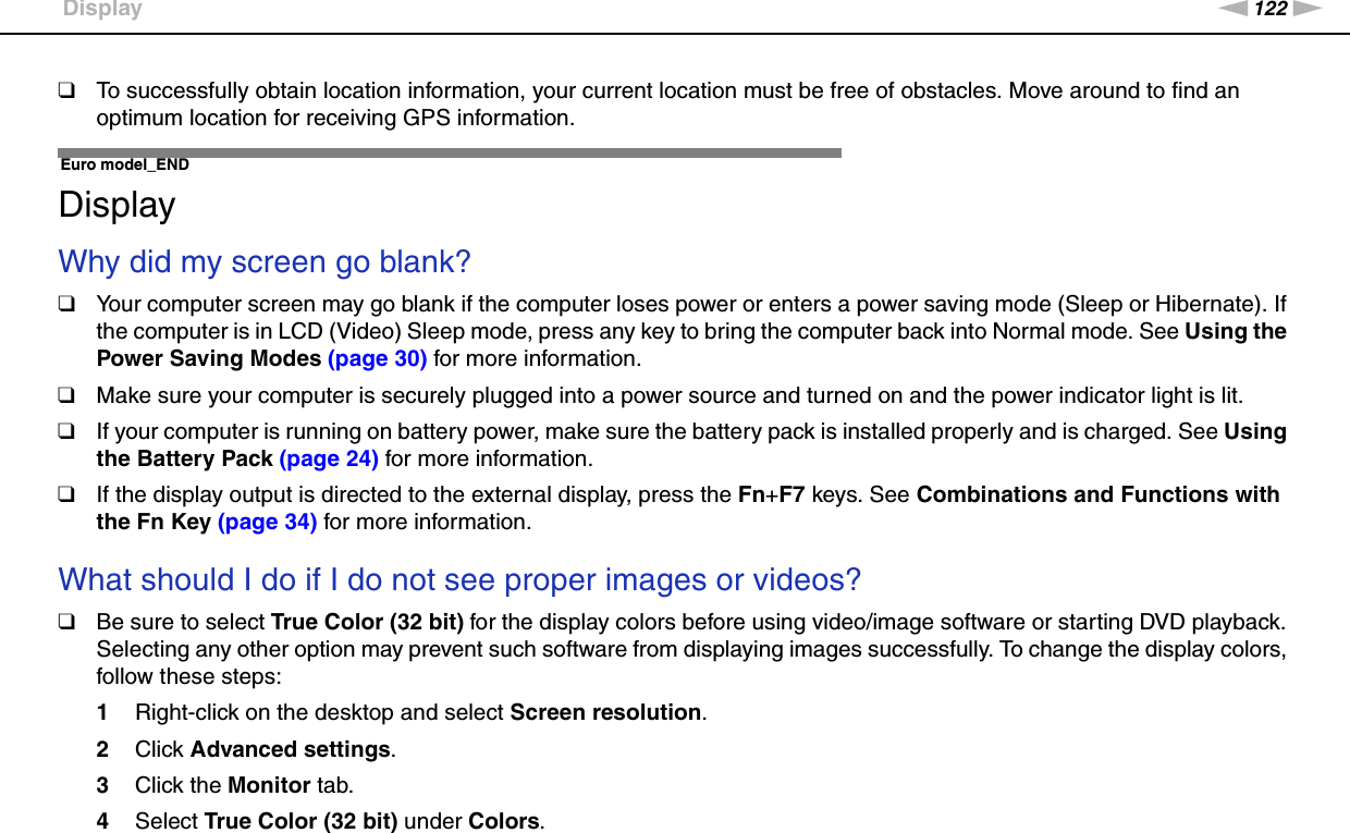 122nNTroubleshooting &gt;Display❑To successfully obtain location information, your current location must be free of obstacles. Move around to find an optimum location for receiving GPS information.  Euro model_ENDDisplayWhy did my screen go blank?❑Your computer screen may go blank if the computer loses power or enters a power saving mode (Sleep or Hibernate). If the computer is in LCD (Video) Sleep mode, press any key to bring the computer back into Normal mode. See Using the Power Saving Modes (page 30) for more information.❑Make sure your computer is securely plugged into a power source and turned on and the power indicator light is lit.❑If your computer is running on battery power, make sure the battery pack is installed properly and is charged. See Using the Battery Pack (page 24) for more information.❑If the display output is directed to the external display, press the Fn+F7 keys. See Combinations and Functions with the Fn Key (page 34) for more information. What should I do if I do not see proper images or videos?❑Be sure to select True Color (32 bit) for the display colors before using video/image software or starting DVD playback. Selecting any other option may prevent such software from displaying images successfully. To change the display colors, follow these steps:1Right-click on the desktop and select Screen resolution.2Click Advanced settings.3Click the Monitor tab.4Select True Color (32 bit) under Colors.