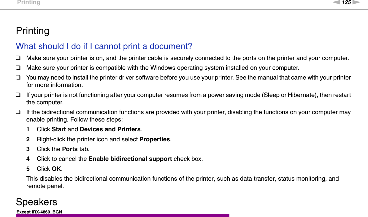 125nNTroubleshooting &gt;Printing  PrintingWhat should I do if I cannot print a document?❑Make sure your printer is on, and the printer cable is securely connected to the ports on the printer and your computer.❑Make sure your printer is compatible with the Windows operating system installed on your computer.❑You may need to install the printer driver software before you use your printer. See the manual that came with your printer for more information.❑If your printer is not functioning after your computer resumes from a power saving mode (Sleep or Hibernate), then restart the computer.❑If the bidirectional communication functions are provided with your printer, disabling the functions on your computer may enable printing. Follow these steps:1Click Start and Devices and Printers.2Right-click the printer icon and select Properties.3Click the Ports tab.4Click to cancel the Enable bidirectional support check box.5Click OK.This disables the bidirectional communication functions of the printer, such as data transfer, status monitoring, and remote panel.  SpeakersExcept IRX-4860_BGN