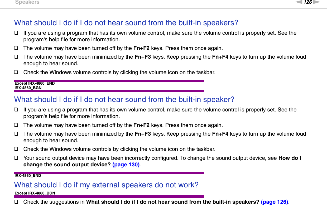 126nNTroubleshooting &gt;SpeakersWhat should I do if I do not hear sound from the built-in speakers?❑If you are using a program that has its own volume control, make sure the volume control is properly set. See the program&apos;s help file for more information.❑The volume may have been turned off by the Fn+F2 keys. Press them once again.❑The volume may have been minimized by the Fn+F3 keys. Keep pressing the Fn+F4 keys to turn up the volume loud enough to hear sound.❑Check the Windows volume controls by clicking the volume icon on the taskbar. Except IRX-4860_ENDIRX-4860_BGNWhat should I do if I do not hear sound from the built-in speaker?❑If you are using a program that has its own volume control, make sure the volume control is properly set. See the program&apos;s help file for more information.❑The volume may have been turned off by the Fn+F2 keys. Press them once again.❑The volume may have been minimized by the Fn+F3 keys. Keep pressing the Fn+F4 keys to turn up the volume loud enough to hear sound.❑Check the Windows volume controls by clicking the volume icon on the taskbar.❑Your sound output device may have been incorrectly configured. To change the sound output device, see How do I change the sound output device? (page 130). IRX-4860_ENDWhat should I do if my external speakers do not work?Except IRX-4860_BGN❑Check the suggestions in What should I do if I do not hear sound from the built-in speakers? (page 126).