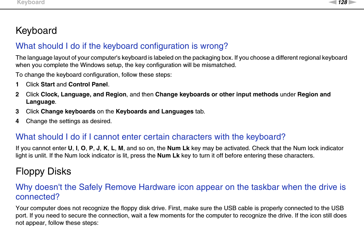 128nNTroubleshooting &gt;Keyboard  KeyboardWhat should I do if the keyboard configuration is wrong?The language layout of your computer&apos;s keyboard is labeled on the packaging box. If you choose a different regional keyboard when you complete the Windows setup, the key configuration will be mismatched.To change the keyboard configuration, follow these steps:1Click Start and Control Panel.2Click Clock, Language, and Region, and then Change keyboards or other input methods under Region and Language.3Click Change keyboards on the Keyboards and Languages tab.4Change the settings as desired. What should I do if I cannot enter certain characters with the keyboard?If you cannot enter U, I, O, P, J, K, L, M, and so on, the Num Lk key may be activated. Check that the Num lock indicator light is unlit. If the Num lock indicator is lit, press the Num Lk key to turn it off before entering these characters.  Floppy DisksWhy doesn&apos;t the Safely Remove Hardware icon appear on the taskbar when the drive is connected?Your computer does not recognize the floppy disk drive. First, make sure the USB cable is properly connected to the USB port. If you need to secure the connection, wait a few moments for the computer to recognize the drive. If the icon still does not appear, follow these steps: