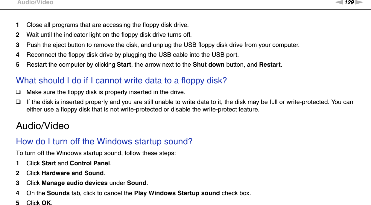 129nNTroubleshooting &gt;Audio/Video1Close all programs that are accessing the floppy disk drive.2Wait until the indicator light on the floppy disk drive turns off.3Push the eject button to remove the disk, and unplug the USB floppy disk drive from your computer.4Reconnect the floppy disk drive by plugging the USB cable into the USB port.5Restart the computer by clicking Start, the arrow next to the Shut down button, and Restart. What should I do if I cannot write data to a floppy disk?❑Make sure the floppy disk is properly inserted in the drive. ❑If the disk is inserted properly and you are still unable to write data to it, the disk may be full or write-protected. You can either use a floppy disk that is not write-protected or disable the write-protect feature.  Audio/VideoHow do I turn off the Windows startup sound?To turn off the Windows startup sound, follow these steps:1Click Start and Control Panel.2Click Hardware and Sound.3Click Manage audio devices under Sound.4On the Sounds tab, click to cancel the Play Windows Startup sound check box.5Click OK. 