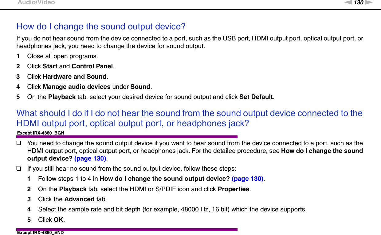 130nNTroubleshooting &gt;Audio/VideoHow do I change the sound output device?If you do not hear sound from the device connected to a port, such as the USB port, HDMI output port, optical output port, or headphones jack, you need to change the device for sound output.1Close all open programs.2Click Start and Control Panel.3Click Hardware and Sound.4Click Manage audio devices under Sound.5On the Playback tab, select your desired device for sound output and click Set Default. What should I do if I do not hear the sound from the sound output device connected to the HDMI output port, optical output port, or headphones jack?Except IRX-4860_BGN❑You need to change the sound output device if you want to hear sound from the device connected to a port, such as the HDMI output port, optical output port, or headphones jack. For the detailed procedure, see How do I change the sound output device? (page 130).❑If you still hear no sound from the sound output device, follow these steps:1Follow steps 1 to 4 in How do I change the sound output device? (page 130).2On the Playback tab, select the HDMI or S/PDIF icon and click Properties.3Click the Advanced tab.4Select the sample rate and bit depth (for example, 48000 Hz, 16 bit) which the device supports.5Click OK.Except IRX-4860_END