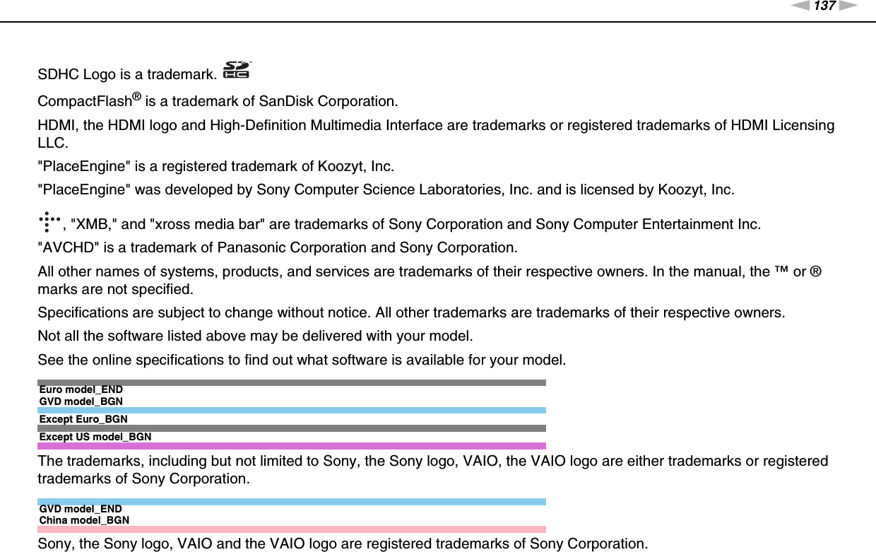 137nNTrademarks &gt;SDHC Logo is a trademark.CompactFlash® is a trademark of SanDisk Corporation.HDMI, the HDMI logo and High-Definition Multimedia Interface are trademarks or registered trademarks of HDMI Licensing LLC.&quot;PlaceEngine&quot; is a registered trademark of Koozyt, Inc.&quot;PlaceEngine&quot; was developed by Sony Computer Science Laboratories, Inc. and is licensed by Koozyt, Inc., &quot;XMB,&quot; and &quot;xross media bar&quot; are trademarks of Sony Corporation and Sony Computer Entertainment Inc.&quot;AVCHD&quot; is a trademark of Panasonic Corporation and Sony Corporation.All other names of systems, products, and services are trademarks of their respective owners. In the manual, the ™ or ® marks are not specified.Specifications are subject to change without notice. All other trademarks are trademarks of their respective owners.Not all the software listed above may be delivered with your model.See the online specifications to find out what software is available for your model.Euro model_ENDGVD model_BGNExcept Euro_BGNExcept US model_BGNThe trademarks, including but not limited to Sony, the Sony logo, VAIO, the VAIO logo are either trademarks or registered trademarks of Sony Corporation.GVD model_ENDChina model_BGNSony, the Sony logo, VAIO and the VAIO logo are registered trademarks of Sony Corporation.