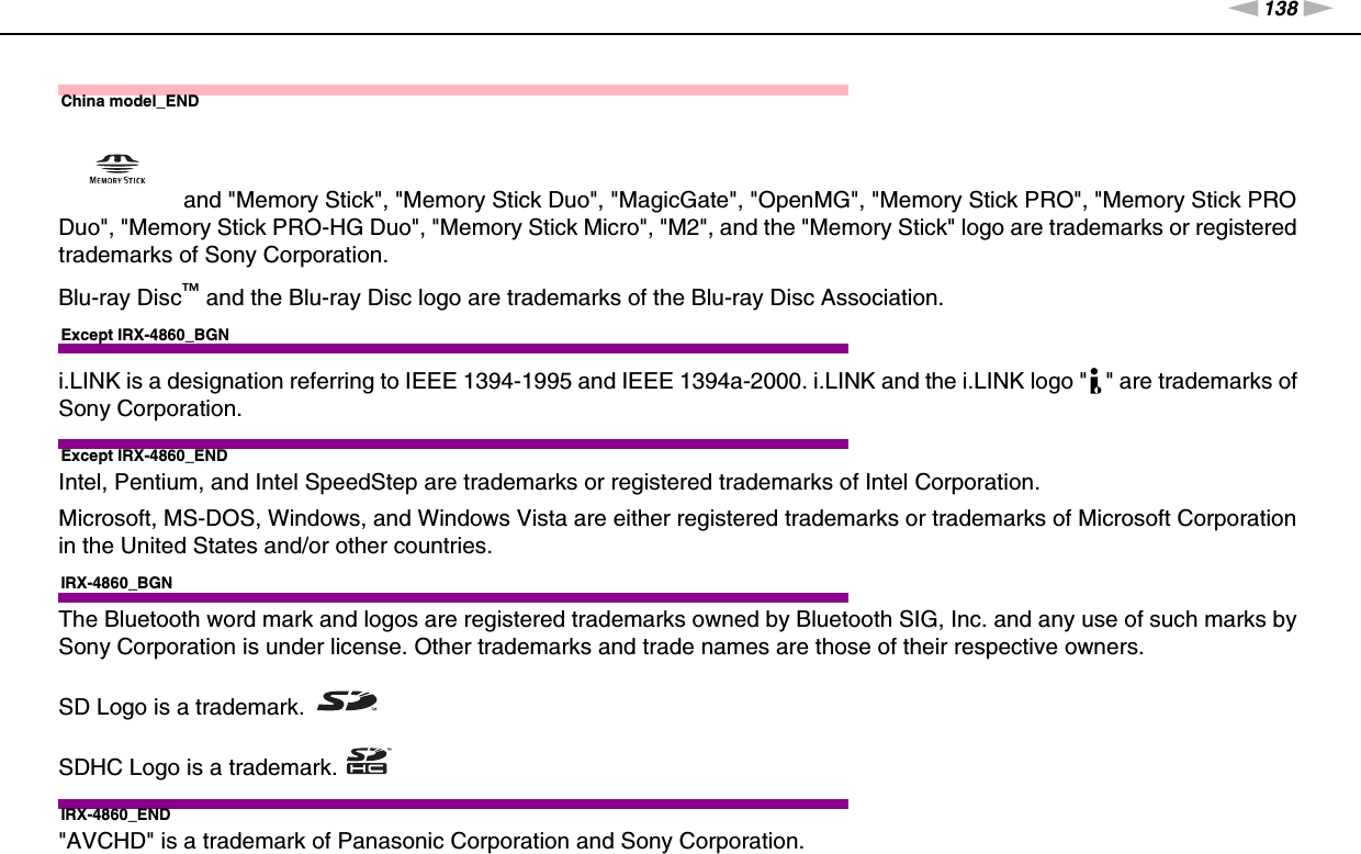 138nNTrademarks &gt;China model_END and &quot;Memory Stick&quot;, &quot;Memory Stick Duo&quot;, &quot;MagicGate&quot;, &quot;OpenMG&quot;, &quot;Memory Stick PRO&quot;, &quot;Memory Stick PRO Duo&quot;, &quot;Memory Stick PRO-HG Duo&quot;, &quot;Memory Stick Micro&quot;, &quot;M2&quot;, and the &quot;Memory Stick&quot; logo are trademarks or registered trademarks of Sony Corporation.Blu-ray Disc™ and the Blu-ray Disc logo are trademarks of the Blu-ray Disc Association.Except IRX-4860_BGNi.LINK is a designation referring to IEEE 1394-1995 and IEEE 1394a-2000. i.LINK and the i.LINK logo &quot; &quot; are trademarks of Sony Corporation.Except IRX-4860_ENDIntel, Pentium, and Intel SpeedStep are trademarks or registered trademarks of Intel Corporation.Microsoft, MS-DOS, Windows, and Windows Vista are either registered trademarks or trademarks of Microsoft Corporation in the United States and/or other countries.IRX-4860_BGNThe Bluetooth word mark and logos are registered trademarks owned by Bluetooth SIG, Inc. and any use of such marks by Sony Corporation is under license. Other trademarks and trade names are those of their respective owners.SD Logo is a trademark.SDHC Logo is a trademark.IRX-4860_END&quot;AVCHD&quot; is a trademark of Panasonic Corporation and Sony Corporation.