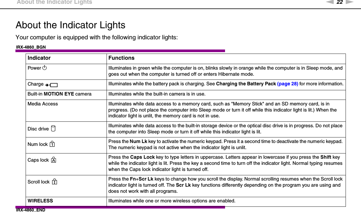 22nNGetting Started &gt;About the Indicator LightsAbout the Indicator LightsYour computer is equipped with the following indicator lights:IRX-4860_BGNIRX-4860_END Indicator FunctionsPower 1Illuminates in green while the computer is on, blinks slowly in orange while the computer is in Sleep mode, and goes out when the computer is turned off or enters Hibernate mode.Charge  Illuminates while the battery pack is charging. See Charging the Battery Pack (page 28) for more information.Built-in MOTION EYE camera Illuminates while the built-in camera is in use.Media Access Illuminates while data access to a memory card, such as &quot;Memory Stick&quot; and an SD memory card, is in progress. (Do not place the computer into Sleep mode or turn it off while this indicator light is lit.) When the indicator light is unlit, the memory card is not in use.Disc drive  Illuminates while data access to the built-in storage device or the optical disc drive is in progress. Do not place the computer into Sleep mode or turn it off while this indicator light is lit.Num lock  Press the Num Lk key to activate the numeric keypad. Press it a second time to deactivate the numeric keypad. The numeric keypad is not active when the indicator light is unlit.Caps lock  Press the Caps Lock key to type letters in uppercase. Letters appear in lowercase if you press the Shift key while the indicator light is lit. Press the key a second time to turn off the indicator light. Normal typing resumes when the Caps lock indicator light is turned off.Scroll lock  Press the Fn+Scr Lk keys to change how you scroll the display. Normal scrolling resumes when the Scroll lock indicator light is turned off. The Scr Lk key functions differently depending on the program you are using and does not work with all programs. WIRELESS Illuminates while one or more wireless options are enabled.