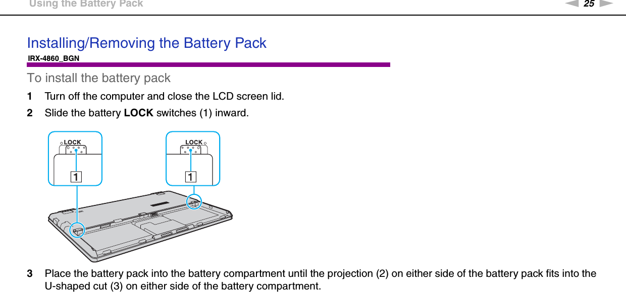 25nNGetting Started &gt;Using the Battery PackInstalling/Removing the Battery PackIRX-4860_BGNTo install the battery pack1Turn off the computer and close the LCD screen lid.2Slide the battery LOCK switches (1) inward.3Place the battery pack into the battery compartment until the projection (2) on either side of the battery pack fits into the U-shaped cut (3) on either side of the battery compartment.