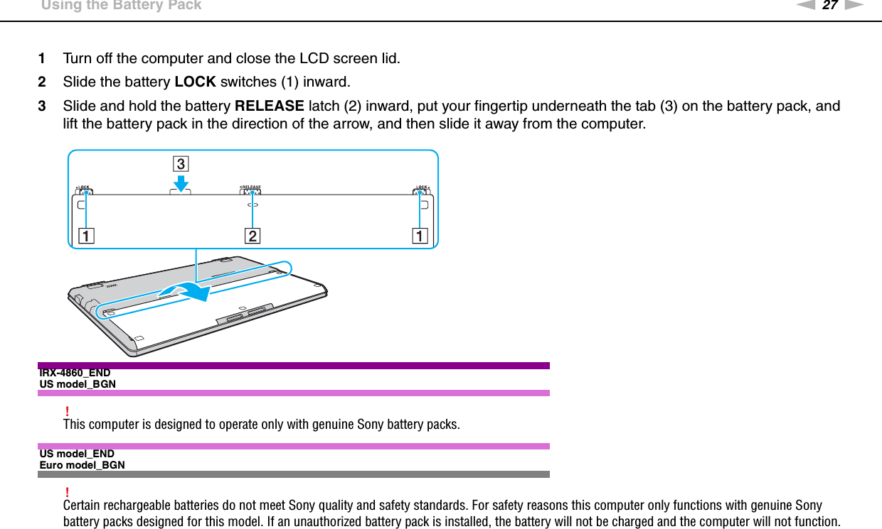 27nNGetting Started &gt;Using the Battery Pack1Turn off the computer and close the LCD screen lid.2Slide the battery LOCK switches (1) inward.3Slide and hold the battery RELEASE latch (2) inward, put your fingertip underneath the tab (3) on the battery pack, and lift the battery pack in the direction of the arrow, and then slide it away from the computer.IRX-4860_ENDUS model_BGN!This computer is designed to operate only with genuine Sony battery packs.US model_ENDEuro model_BGN!Certain rechargeable batteries do not meet Sony quality and safety standards. For safety reasons this computer only functions with genuine Sony battery packs designed for this model. If an unauthorized battery pack is installed, the battery will not be charged and the computer will not function.