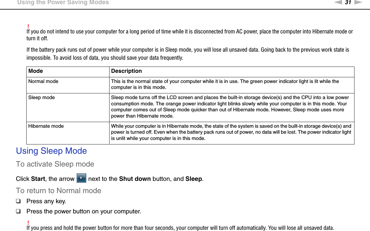 31nNGetting Started &gt;Using the Power Saving Modes!If you do not intend to use your computer for a long period of time while it is disconnected from AC power, place the computer into Hibernate mode or turn it off.If the battery pack runs out of power while your computer is in Sleep mode, you will lose all unsaved data. Going back to the previous work state is impossible. To avoid loss of data, you should save your data frequently.Using Sleep ModeTo activate Sleep modeClick Start, the arrow   next to the Shut down button, and Sleep.To return to Normal mode❑Press any key.❑Press the power button on your computer.!If you press and hold the power button for more than four seconds, your computer will turn off automatically. You will lose all unsaved data.Mode DescriptionNormal mode This is the normal state of your computer while it is in use. The green power indicator light is lit while the computer is in this mode.Sleep mode Sleep mode turns off the LCD screen and places the built-in storage device(s) and the CPU into a low power consumption mode. The orange power indicator light blinks slowly while your computer is in this mode. Your computer comes out of Sleep mode quicker than out of Hibernate mode. However, Sleep mode uses more power than Hibernate mode.Hibernate mode While your computer is in Hibernate mode, the state of the system is saved on the built-in storage device(s) and power is turned off. Even when the battery pack runs out of power, no data will be lost. The power indicator light is unlit while your computer is in this mode.